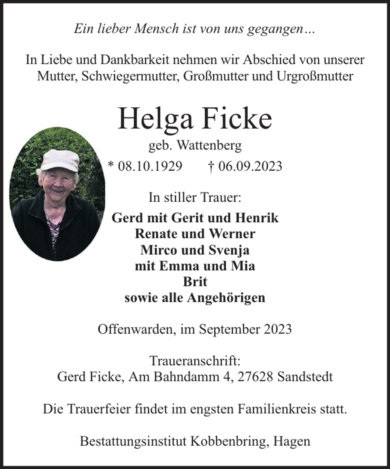 <p>Ein lieber Mensch ist von uns gegangen…<br />In Liebe und Dankbarkeit nehmen wir Abschied von unserer<br />Mutter, Schwiegermutter, Großmutter und Urgroßmutter</p><p>Helga Ficke</p><p>geb. Wattenberg<br />* 08.10.1929<br />† 06.09.2023<br />In stiller Trauer:<br />Gerd mit Gerit und Henrik<br />Renate und Werner<br />Mirco und Svenja<br />mit Emma und Mia<br />Brit<br />sowie alle Angehörigen<br />Offenwarden, im September 2023<br />Traueranschrift:<br />Gerd Ficke, Am Bahndamm 4, 27628 Sandstedt<br />Die Trauerfeier findet im engsten Familienkreis statt.<br />Bestattungsinstitut Kobbenbring, Hagen</p>