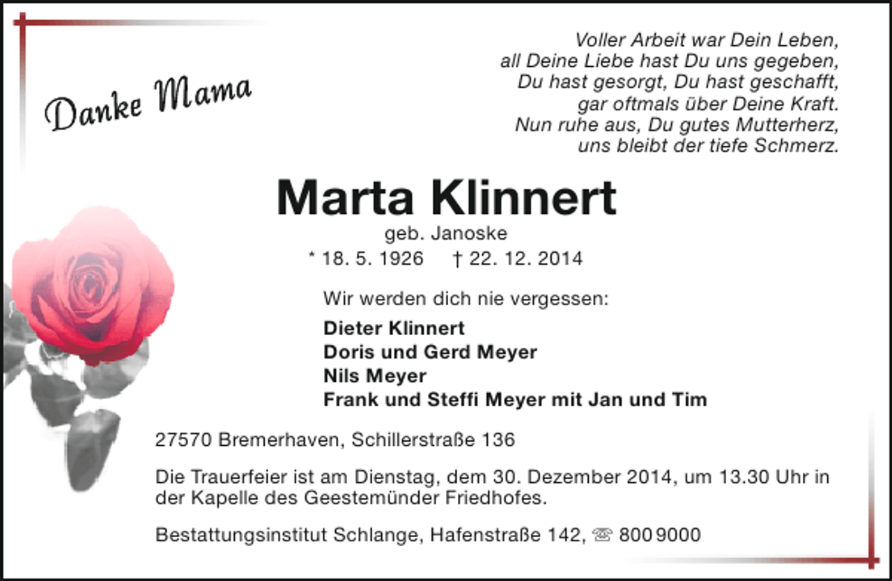 <p>Voller Arbeit war Dein Leben,<br />all Deine Liebe hast Du uns gegeben,<br />Du hast gesorgt, Du hast geschafft,<br />gar oftmals über Deine Kraft.<br />Nun ruhe aus, Du gutes Mutterherz,<br />uns bleibt der tiefe Schmerz.</p><p>ma</p><p>a<br />Danke M</p><p>Marta Klinnert<br />geb. Janoske<br />* 18. 5. 1926</p><p>† 22. 12. 2014</p><p>Wir werden dich nie vergessen:<br />Dieter Klinnert<br />Doris und Gerd Meyer<br />Nils Meyer<br />Frank und Steffi Meyer mit Jan und Tim<br />27570 Bremerhaven, Schillerstraße 136<br />Die Trauerfeier ist am Dienstag, dem 30. Dezember 2014, um 13.30 Uhr in<br />der Kapelle des Geestemünder Friedhofes.<br />Bestattungsinstitut Schlange, Hafenstraße 142,  800 9000</p>