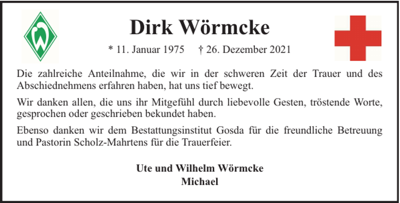 <p>Dirk Wörmcke<br />* 11. Januar 1975</p><p>† 26. Dezember 2021</p><p>Die zahlreiche Anteilnahme, die wir in der schweren Zeit der Trauer und des<br />Abschiednehmens erfahren haben, hat uns tief bewegt.<br />Wir danken allen, die uns ihr Mitgefühl durch liebevolle Gesten, tröstende Worte,<br />gesprochen oder geschrieben bekundet haben.<br />Ebenso danken wir dem Bestattungsinstitut Gosda für die freundliche Betreuung<br />und Pastorin Scholz-Mahrtens für die Trauerfeier.<br />Ute und Wilhelm Wörmcke<br />Michael</p>