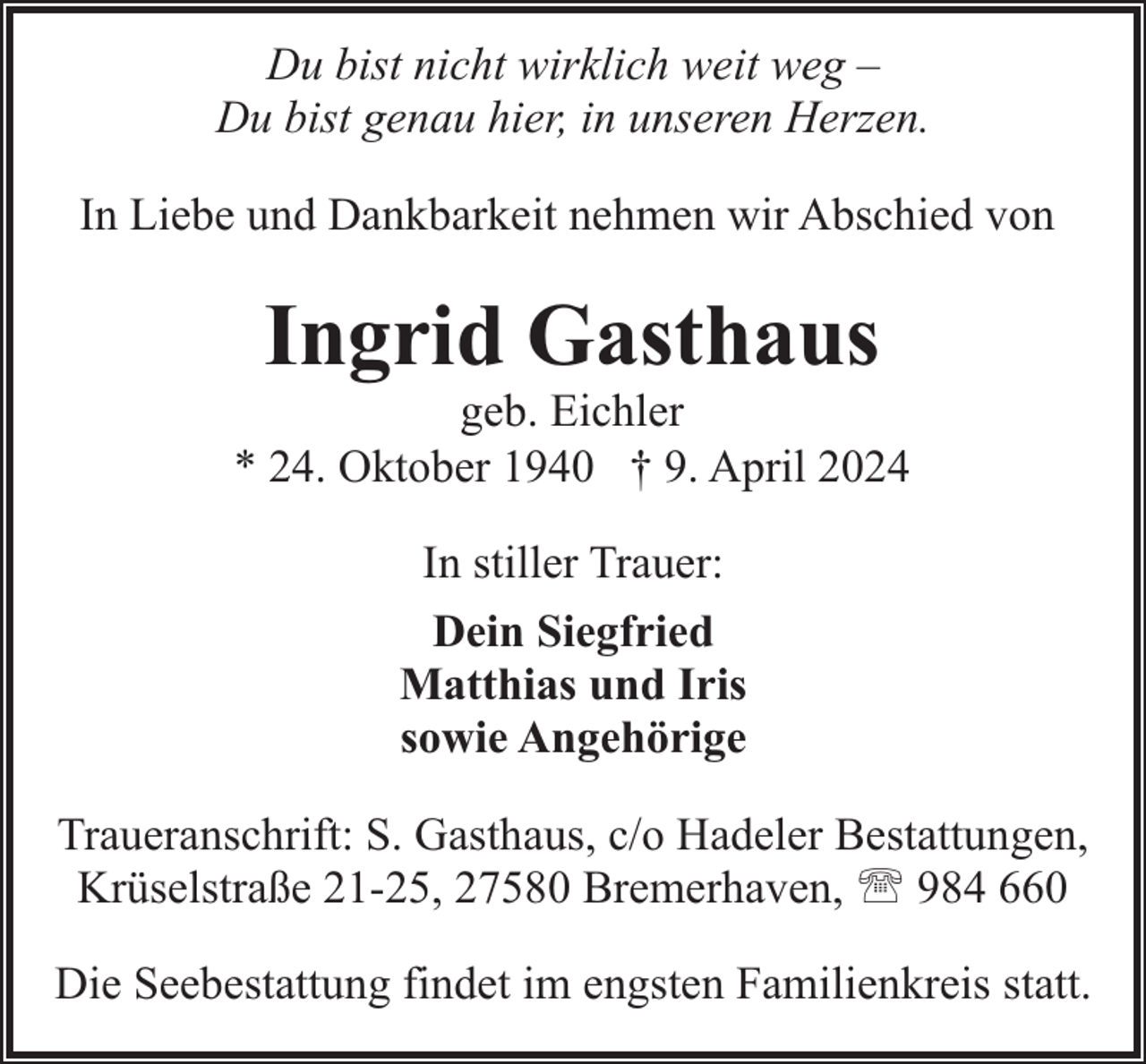 <p>Du bist nicht wirklich weit weg –<br />Du bist genau hier, in unseren Herzen.<br />In Liebe und Dankbarkeit nehmen wir Abschied von</p><p>Ingrid Gasthaus</p><p>geb. Eichler<br />* 24. Oktober 1940 † 9. April 2024<br />In stiller Trauer:<br />Dein Siegfried<br />Matthias und Iris<br />sowie Angehörige<br />Traueranschrift: S. Gasthaus, c/o Hadeler Bestattungen,<br />Krüselstraße 21-25, 27580 Bremerhaven, ' 984 660<br />Die Seebestattung findet im engsten Familienkreis statt.</p>