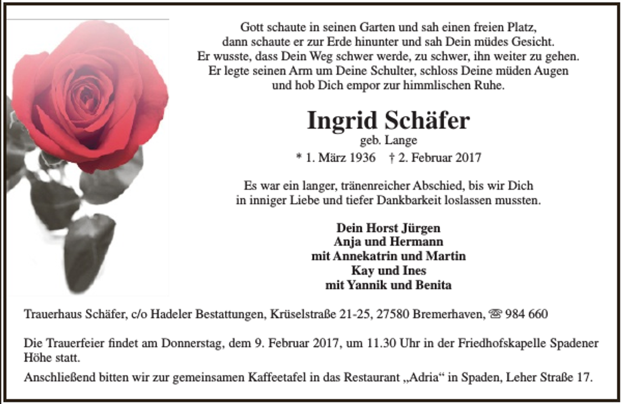 <p>Gott schaute in seinen Garten und sah einen freien Platz,<br />dann schaute er zur Erde hinunter und sah Dein müdes Gesicht.<br />Er wusste, dass Dein Weg schwer werde, zu schwer, ihn weiter zu gehen.<br />Er legte seinen Arm um Deine Schulter, schloss Deine müden Augen<br />und hob Dich empor zur himmlischen Ruhe.</p><p>Ingrid Schäfer</p><p>geb. Lange<br />* 1. März 1936 † 2. Februar 2017<br />Es war ein langer, tränenreicher Abschied, bis wir Dich<br />in inniger Liebe und tiefer Dankbarkeit loslassen mussten.<br />Dein Horst Jürgen<br />Anja und Hermann<br />mit Annekatrin und Martin<br />Kay und Ines<br />mit Yannik und Benita<br />Trauerhaus Schäfer, c/o Hadeler Bestattungen, Krüselstraße 21-25, 27580 Bremerhaven,  984 660<br />Die Trauerfeier findet am Donnerstag, dem 9. Februar 2017, um 11.30 Uhr in der Friedhofskapelle Spadener<br />Höhe statt.<br />Anschließend bitten wir zur gemeinsamen Kaffeetafel in das Restaurant „Adria“ in Spaden, Leher Straße 17.</p>