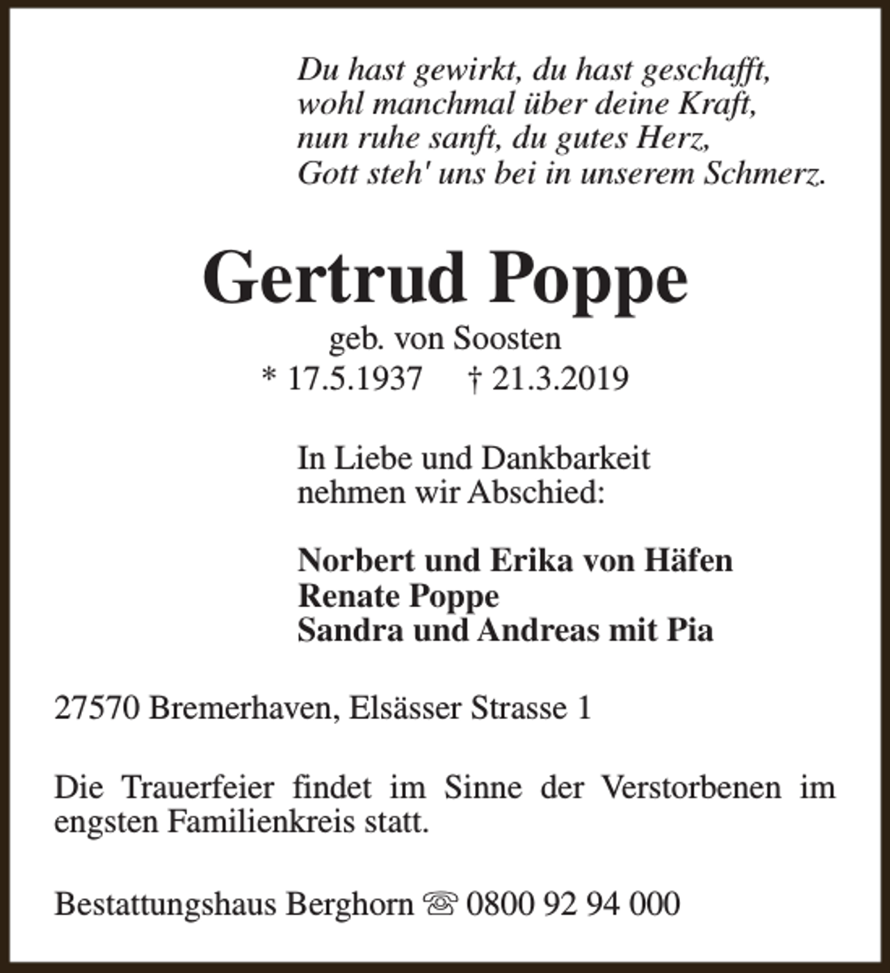 <p>Du hast gewirkt, du hast geschafft,<br />wohl manchmal über deine Kraft,<br />nun ruhe sanft, du gutes Herz,<br />Gott steh' uns bei in unserem Schmerz.</p><p>Gertrud Poppe<br />geb. von Soosten<br />* 17.5.1937 † 21.3.2019</p><p>In Liebe und Dankbarkeit<br />nehmen wir Abschied:<br />Norbert und Erika von Häfen<br />Renate Poppe<br />Sandra und Andreas mit Pia<br />27570 Bremerhaven, Elsässer Strasse 1<br />Die Trauerfeier findet im Sinne der Verstorbenen im<br />engsten Familienkreis statt.<br />Bestattungshaus Berghorn s 0800 92 94 000</p>