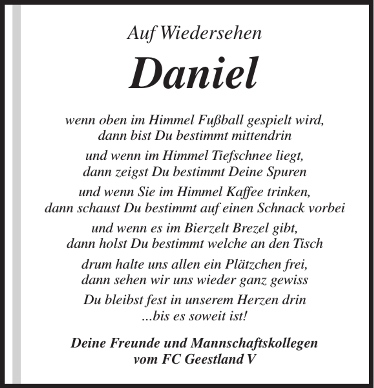 <p>Auf Wiedersehen</p><p>Daniel</p><p>wenn oben im Himmel Fußball gespielt wird,<br />dann bist Du bestimmt mittendrin<br />und wenn im Himmel Tiefschnee liegt,<br />dann zeigst Du bestimmt Deine Spuren<br />und wenn Sie im Himmel Kaffee trinken,<br />dann schaust Du bestimmt auf einen Schnack vorbei<br />und wenn es im Bierzelt Brezel gibt,<br />dann holst Du bestimmt welche an den Tisch<br />drum halte uns allen ein Plätzchen frei,<br />dann sehen wir uns wieder ganz gewiss<br />Du bleibst fest in unserem Herzen drin<br />...bis es soweit ist!<br />Deine Freunde und Mannschaftskollegen<br />vom FC Geestland V</p>