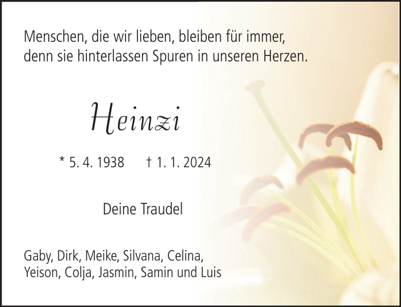 <p>Menschen, die wir lieben, bleiben für immer,<br />denn sie hinterlassen Spuren in unseren Herzen.</p><p>Heinzi<br />* 5. 4. 1938</p><p>† 1. 1. 2024</p><p>Deine Traudel<br />Gaby, Dirk, Meike, Silvana, Celina,<br />Yeison, Colja, Jasmin, Samin und Luis</p>