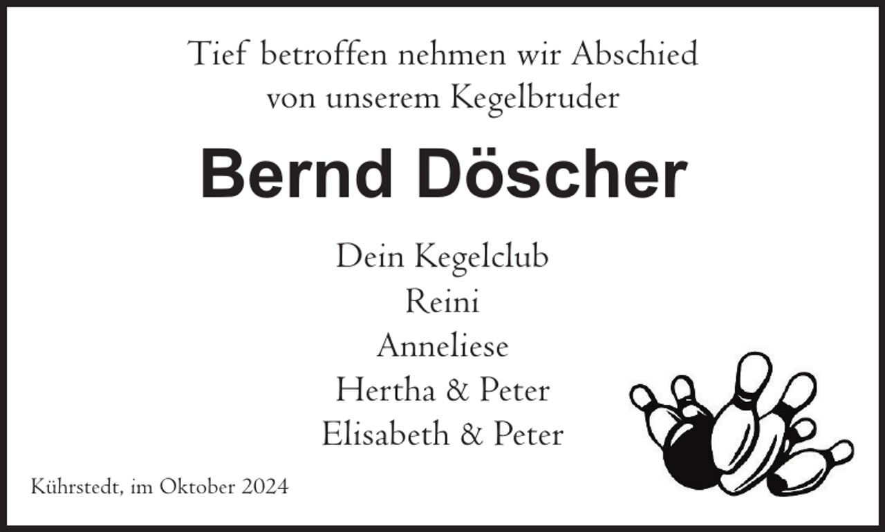 <p>Tief betroffen nehmen wir Abschied<br />von unserem Kegelbruder</p><p>Bernd Döscher<br />Dein Kegelclub<br />Reini<br />Anneliese<br />Hertha &amp; Peter<br />Elisabeth &amp; Peter<br />Kührstedt, im Oktober 2024</p>