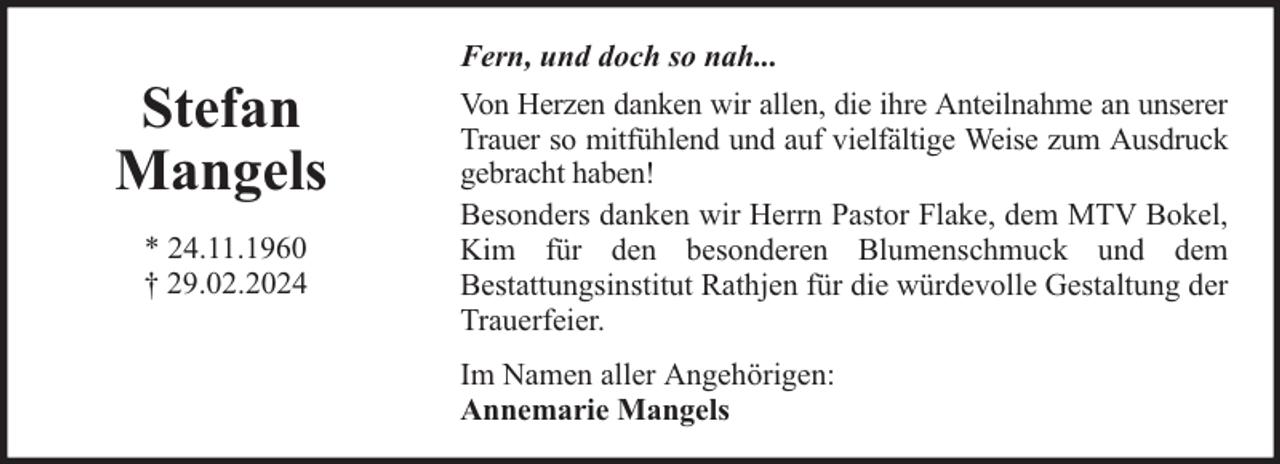 <p>Stefan<br />Mangels<br />* 24.11.1960<br />† 29.02.2024</p><p>Fern, und doch so nah...<br />Von Herzen danken wir allen, die ihre Anteilnahme an unserer<br />Trauer so mitfühlend und auf vielfältige Weise zum Ausdruck<br />gebracht haben!<br />Besonders danken wir Herrn Pastor Flake, dem MTV Bokel,<br />Kim für den besonderen Blumenschmuck und dem<br />Bestattungsinstitut Rathjen für die würdevolle Gestaltung der<br />Trauerfeier.<br />Im Namen aller Angehörigen:<br />Annemarie Mangels</p>
