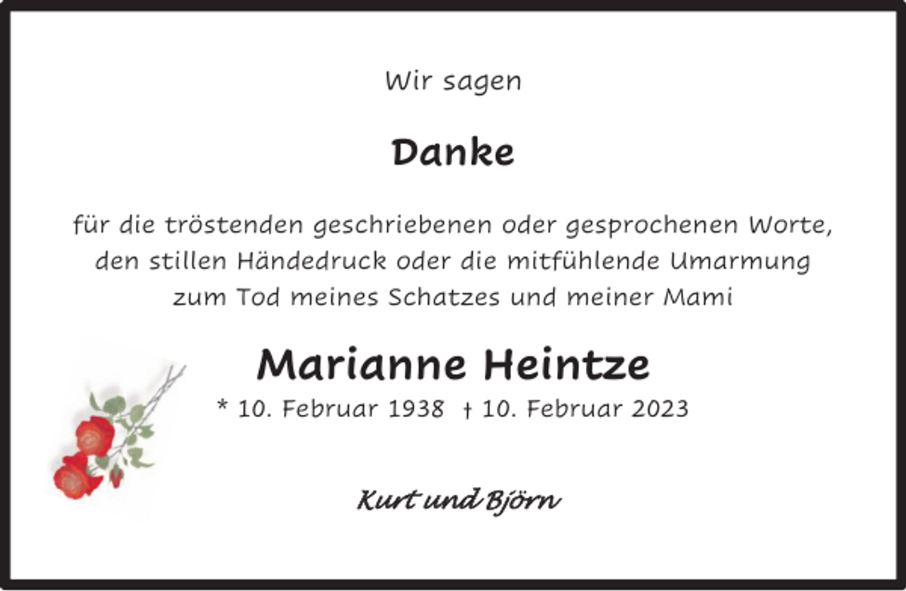 <p>Wir sagen</p><p>Danke<br />für die tröstenden geschriebenen oder gesprochenen Worte,<br />den stillen Händedruck oder die mitfühlende Umarmung<br />zum Tod meines Schatzes und meiner Mami</p><p>Marianne Heintze</p><p>* 10. Februar 1938 † 10. Februar 2023</p><p>Kurt und Björn</p>