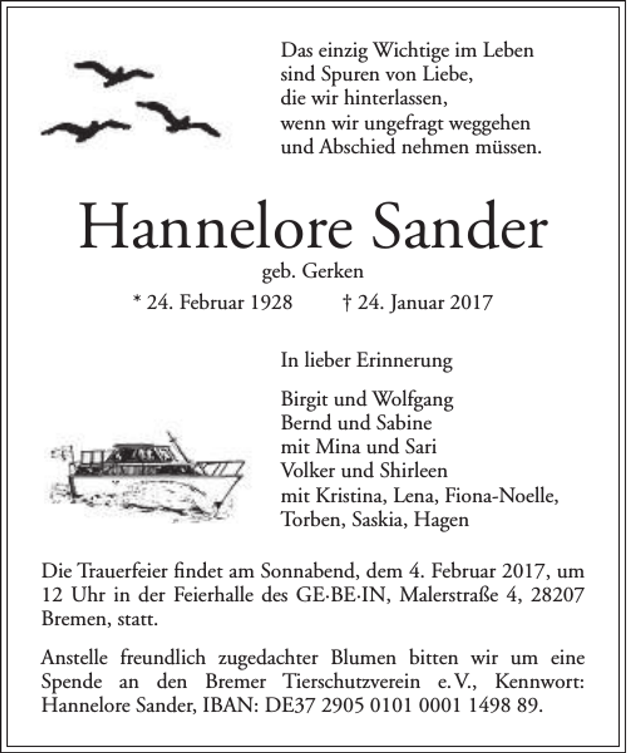 <p>Das einzig Wichtige im Leben<br />sind Spuren von Liebe,<br />die wir hinterlassen,<br />wenn wir ungefragt weggehen<br />und Abschied nehmen müssen.</p><p>Hannelore Sander<br />geb. Gerken<br />* 24. Februar 1928<br />† 24. Januar 2017<br />In lieber Erinnerung<br />Birgit und Wolfgang<br />Bernd und Sabine<br />mit Mina und Sari<br />Volker und Shirleen<br />mit Kristina, Lena, Fiona-Noelle,<br />Torben, Saskia, Hagen<br />Die Trauerfeier findet am Sonnabend, dem 4. Februar 2017, um<br />12 Uhr in der Feierhalle des GE·BE·IN, Malerstraße 4, 28207<br />Bremen, statt.<br />Anstelle freundlich zugedachter Blumen bitten wir um eine<br />Spende an den Bremer Tierschutzverein e. V., Kennwort:<br />Hannelore Sander, IBAN: DE37 2905 0101 000499.</p>