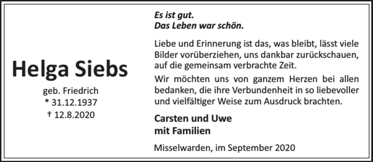 <p>Es ist gut.<br />Das Leben war schön.</p><p>Helga Siebs<br />geb. Friedrich<br />* 31.12.1937<br />† 12.8.2020</p><p>Liebe und Erinnerung ist das, was bleibt, lässt viele<br />Bilder vorüberziehen, uns dankbar zurückschauen,<br />auf die gemeinsam verbrachte Zeit.<br />Wir möchten uns von ganzem Herzen bei allen<br />bedanken, die ihre Verbundenheit in so liebevoller<br />und vielfäl ger Weise zum Ausdruck brachten.</p><p>Carsten und Uwe<br />mit Familien<br />Misselwarden, im September 2020</p>