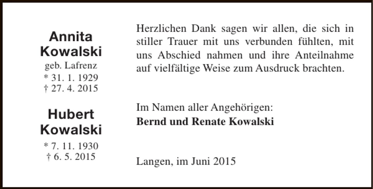 <p>Annita<br />Kowalski<br />geb. Lafrenz<br />* 31. 1. 1929<br />† 27. 4. 2015</p><p>Hubert<br />Kowalski<br />* 7. 11. 1930<br />† 6. 5. 2015</p><p>Herzlichen Dank sagen wir allen, die sich in<br />stiller Trauer mit uns verbunden fühlten, mit<br />uns Abschied nahmen und ihre Anteilnahme<br />auf vielfältige Weise zum Ausdruck brachten.<br />Im Namen aller Angehörigen:<br />Bernd und Renate Kowalski<br />Langen, im Juni 2015</p>