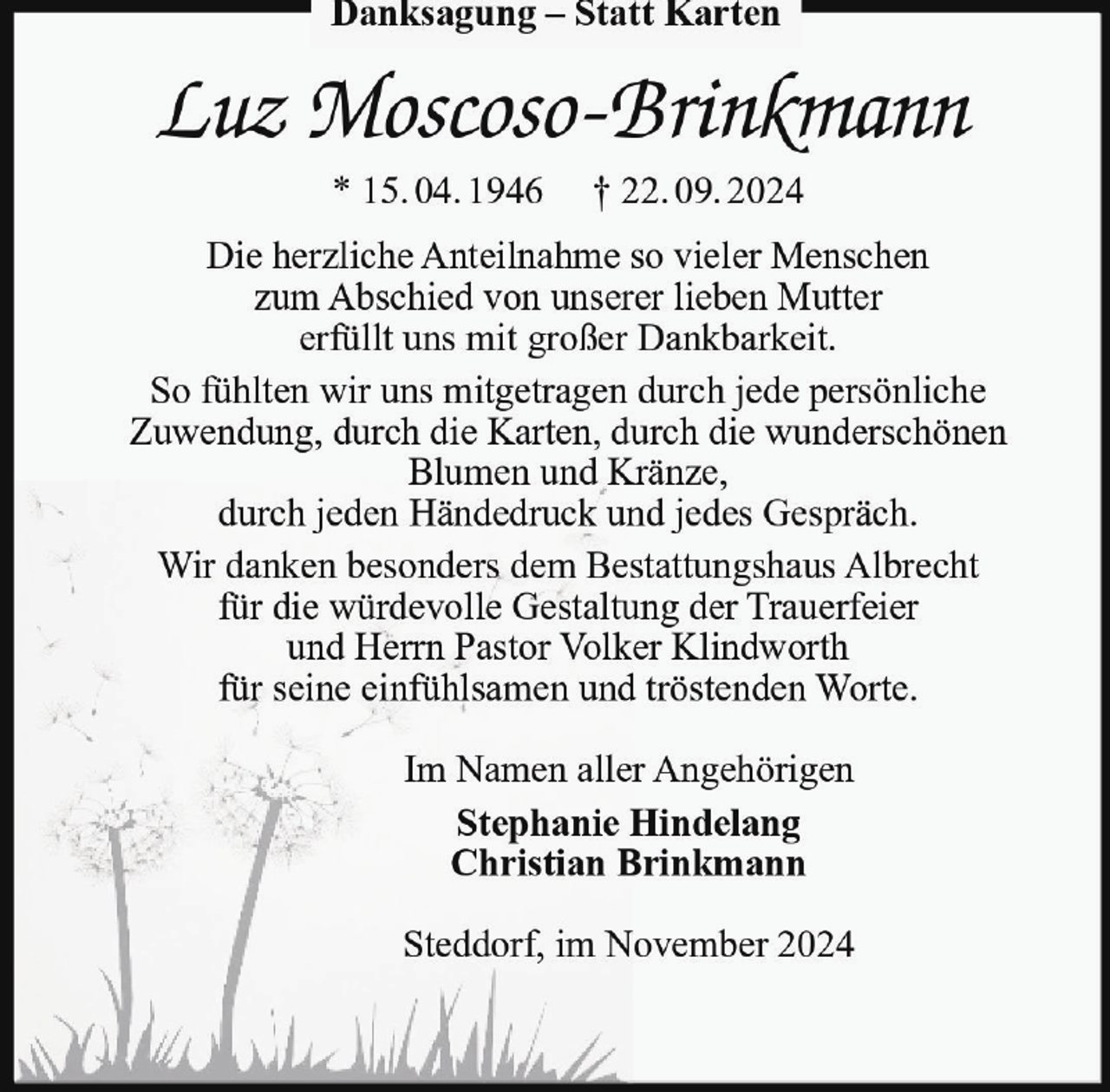 <p>Danksagung – Statt Karten</p><p>Luz Moscoso-Brinkmann<br />* 15. 04. 1946</p><p>† 22. 09. 2024</p><p>Die herzliche Anteilnahme so vieler Menschen<br />zum Abschied von unserer lieben Mutter<br />erfüllt uns mit großer Dankbarkeit.<br />So fühlten wir uns mitgetragen durch jede persönliche<br />Zuwendung, durch die Karten, durch die wunderschönen<br />Blumen und Kränze,<br />durch jeden Händedruck und jedes Gespräch.<br />Wir danken besonders dem Bestattungshaus Albrecht<br />für die würdevolle Gestaltung der Trauerfeier<br />und Herrn Pastor Volker Klindworth<br />für seine einfühlsamen und tröstenden Worte.<br />Im Namen aller Angehörigen<br />Stephanie Hindelang<br />Christian Brinkmann<br />Steddorf, im November 2024</p>