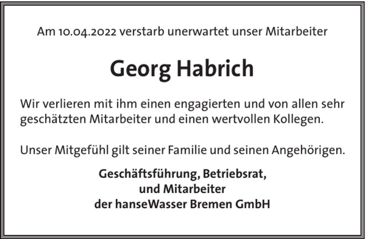 <p>Am 10.04.2022 verstarb unerwartet unser Mitarbeiter</p><p>Georg Habrich<br />Wir verlieren mit ihm einen engagierten und von allen sehr<br />geschätzten Mitarbeiter und einen wertvollen Kollegen.<br />Unser Mitgefühl gilt seiner Familie und seinen Angehörigen.<br />Geschäftsführung, Betriebsrat,<br />und Mitarbeiter<br />der hanseWasser Bremen GmbH</p>