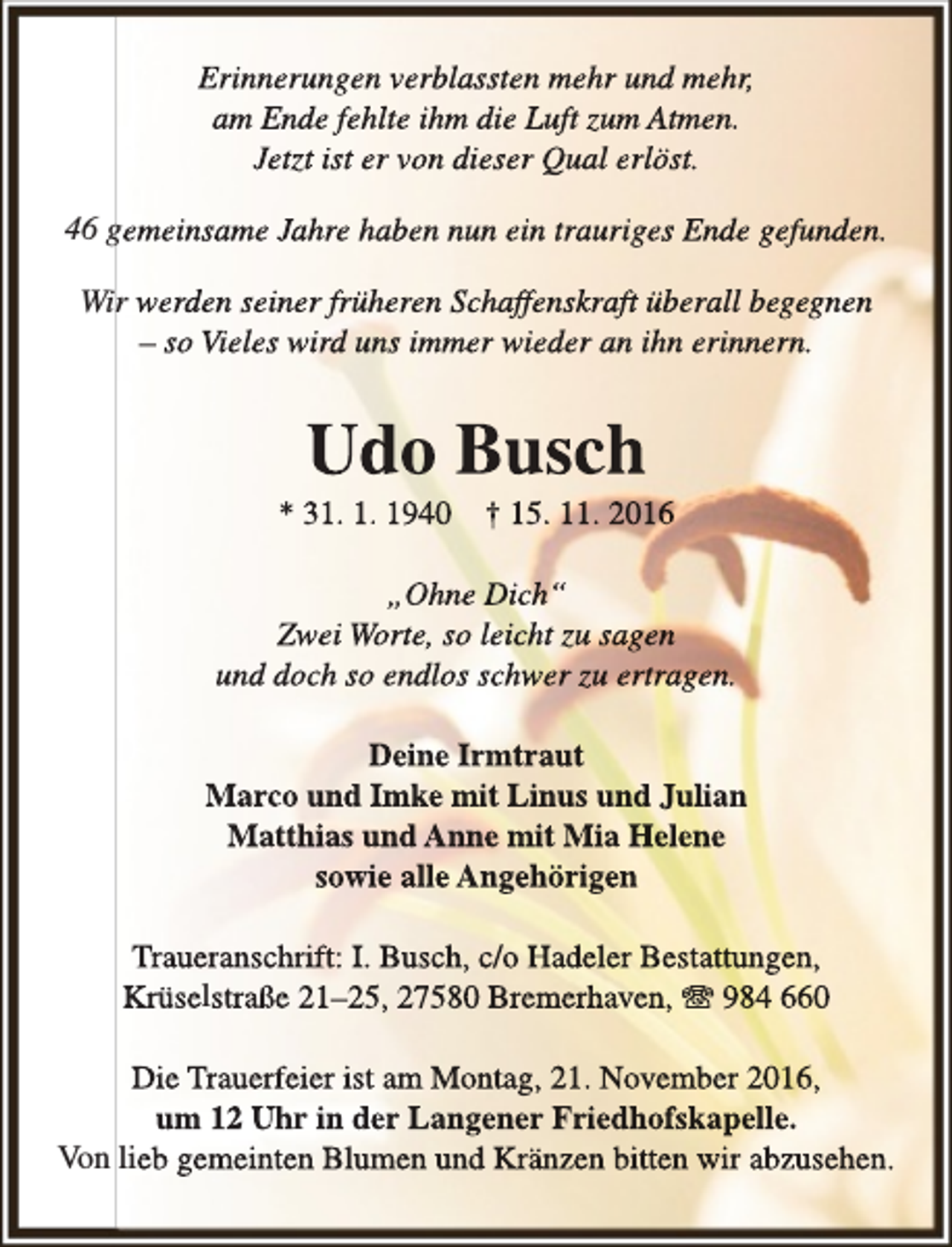 <p>Erinnerungen verblassten mehr und mehr,<br />am Ende fehlte ihm die Luft zum Atmen.<br />Jetzt ist er von dieser Qual erlöst.<br />46 gemeinsame Jahre haben nun ein trauriges Ende gefunden.<br />Wir werden seiner früheren Schaff<br />ffenskraft<br />f<br />überall begegnen<br />– so Vieles wird uns immer wieder an ihn erinnern.</p><p>Udo Busch</p><p>* 31. 1. 1940</p><p>† 15. 11. 2016</p><p>„Ohne Dich“<br />Zwei Worte, so leicht zu sagen<br />und doch so endlos schwer zu ertragen.<br />Deine Irmtraut<br />Marco und Imke mit Linus und Julian<br />Matthias und Anne mit Mia Helene<br />sowie alle Angehörigen<br />Traueranschrift: I. Busch, c/o Hadeler Bestattungen,<br />Krüselstraße 21–25, 27580 Bremerhaven, T 984 660<br />Die Trauerfeier ist am Montag, 21. November 2016,<br />um 12 Uhr in der Langener Friedhofskapelle.<br />Von lieb gemeinten Blumen und Kränzen bitten wir abzusehen.</p>