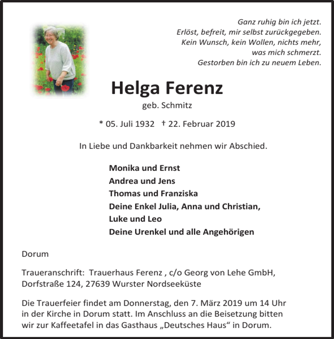 <p>Ganz ruhig bin ich jetzt.<br />Erlöst, befreit, mir selbst zurückgegeben.<br />Kein Wunsch, kein Wollen, nichts mehr,<br />was mich schmerzt.<br />Gestorben bin ich zu neuem Leben.</p><p>Helga Ferenz<br />geb. Schmitz</p><p>* 05. Juli 1932 † 22. Februar 2019<br />In Liebe und Dankbarkeit nehmen wir Abschied.<br />Monika und Ernst<br />Andrea und Jens<br />Thomas und Franziska<br />Deine Enkel Julia, Anna und Christian,<br />Luke und Leo<br />Deine Urenkel und alle Angehörigen<br />Dorum<br />Traueranschrift: Trauerhaus Ferenz , c/o Georg von Lehe GmbH,<br />Dorfstraße 124, 27639 Wurster Nordseeküste</p><p>Die Trauerfeier findet am Donnerstag, den 7. März 2019 um 14 Uhr<br />in der Kirche in Dorum statt. Im Anschluss an die Beisetzung bitten<br />wir zur Kaffeetafel in das Gasthaus „Deutsches Haus“ in Dorum.</p>