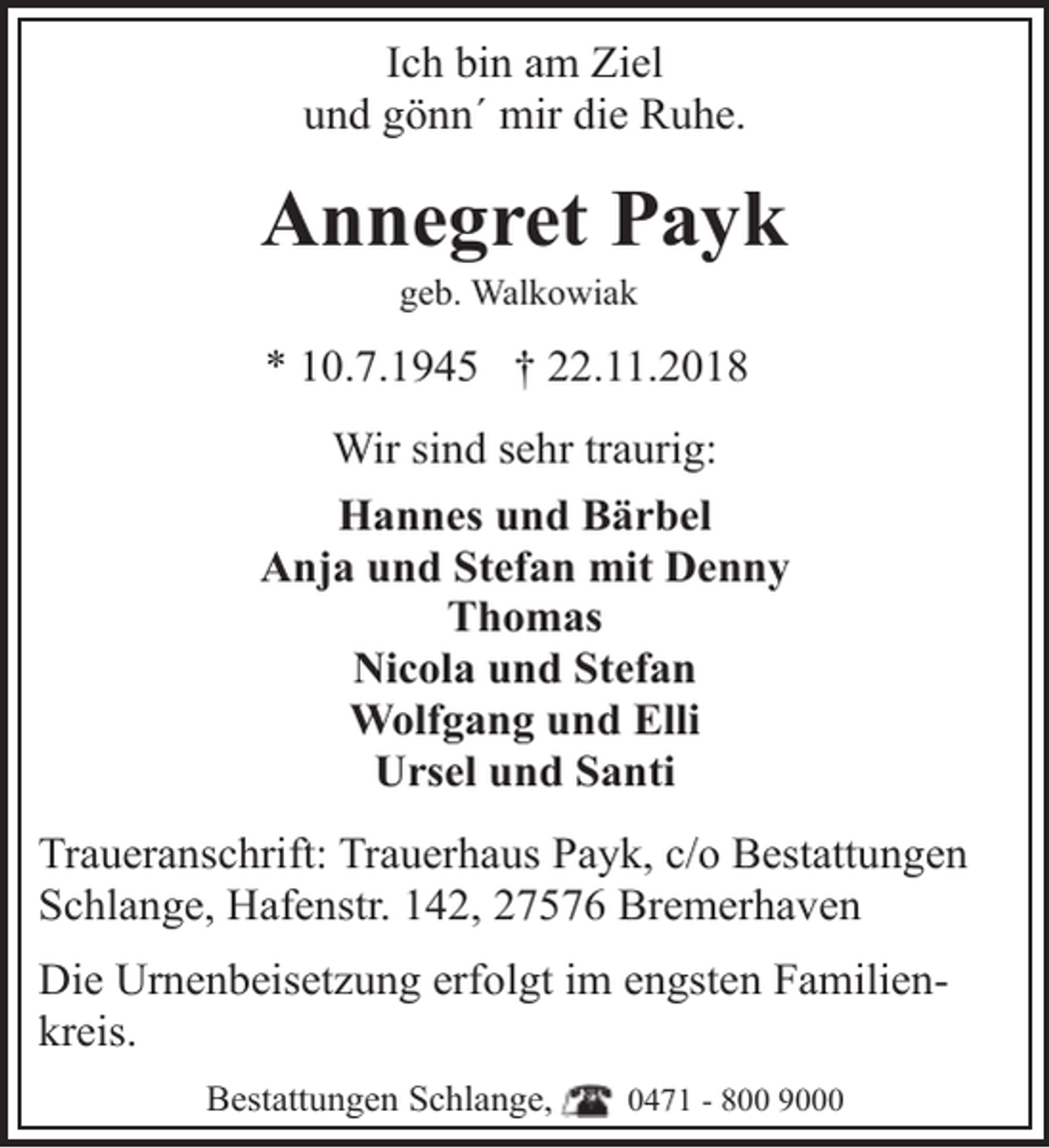 <p>Ich bin am Ziel<br />und gönn´ mir die Ruhe.</p><p>Annegret Payk<br />geb. Walkowiak</p><p>* 10.7.1945 † 22.11.2018<br />Wir sind sehr traurig:<br />Hannes und Bärbel<br />Anja und Stefan mit Denny<br />Thomas<br />Nicola und Stefan<br />Wolfgang und Elli<br />Ursel und Santi<br />Traueranschrift: Trauerhaus Payk, c/o Bestattungen<br />Schlange, Hafenstr. 142, 27576 Bremerhaven<br />Die Urnenbeisetzung erfolgt im engsten Familienkreis.<br />Bestattungen Schlange,</p><p>0471 - 800 9000</p>