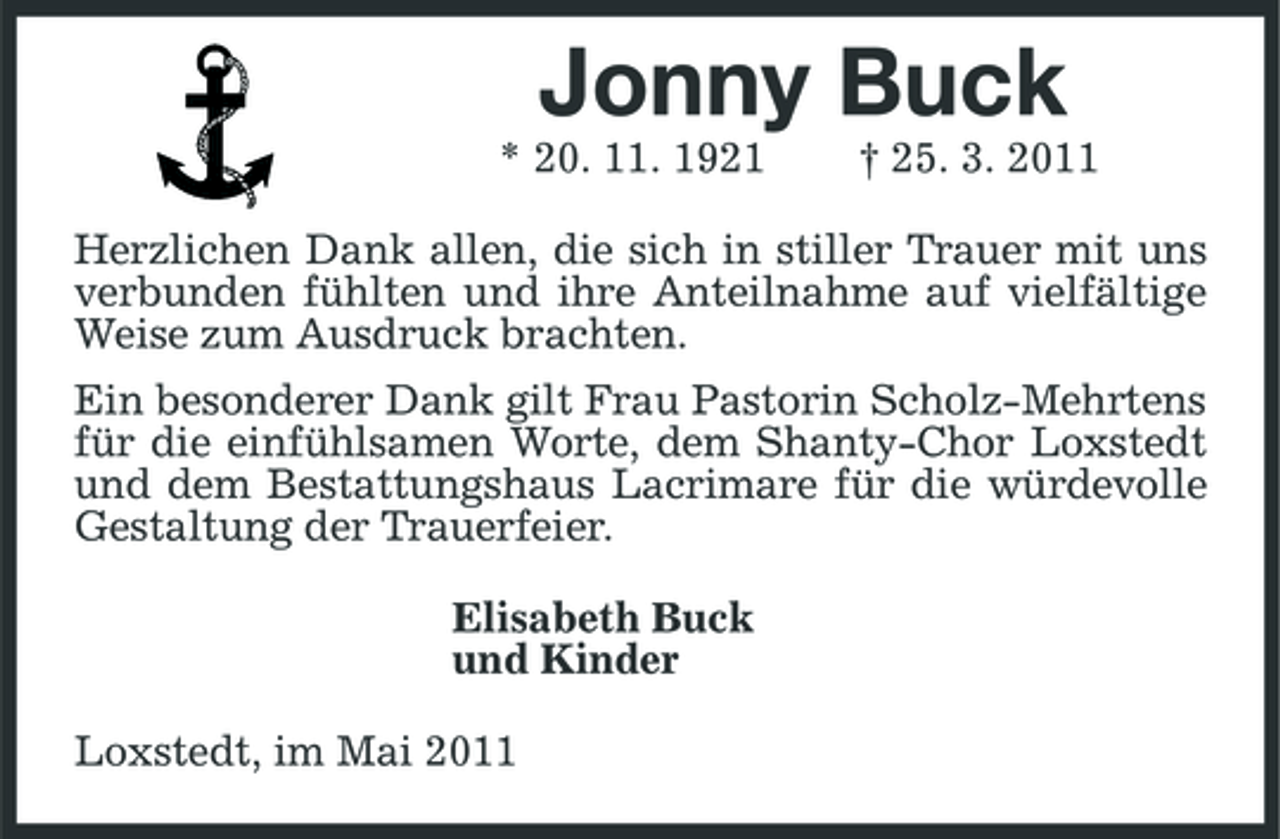 <p>Jonny Buck<br />* 20. 11. 1921 † 25. 3. 2011 Herzlichen Dank allen, die sich in stiller Trauer mit uns verbunden fühlten und ihre Anteilnahme auf vielfältige Weise zum Ausdruck brachten. Ein besonderer Dank gilt Frau Pastorin Scholz-Mehrtens für die einfühlsamen Worte, dem Shanty-Chor Loxstedt und dem Bestattungshaus Lacrimare für die würdevolle Gestaltung der Trauerfeier. Elisabeth Buck und Kinder Loxstedt, im Mai 2011</p>