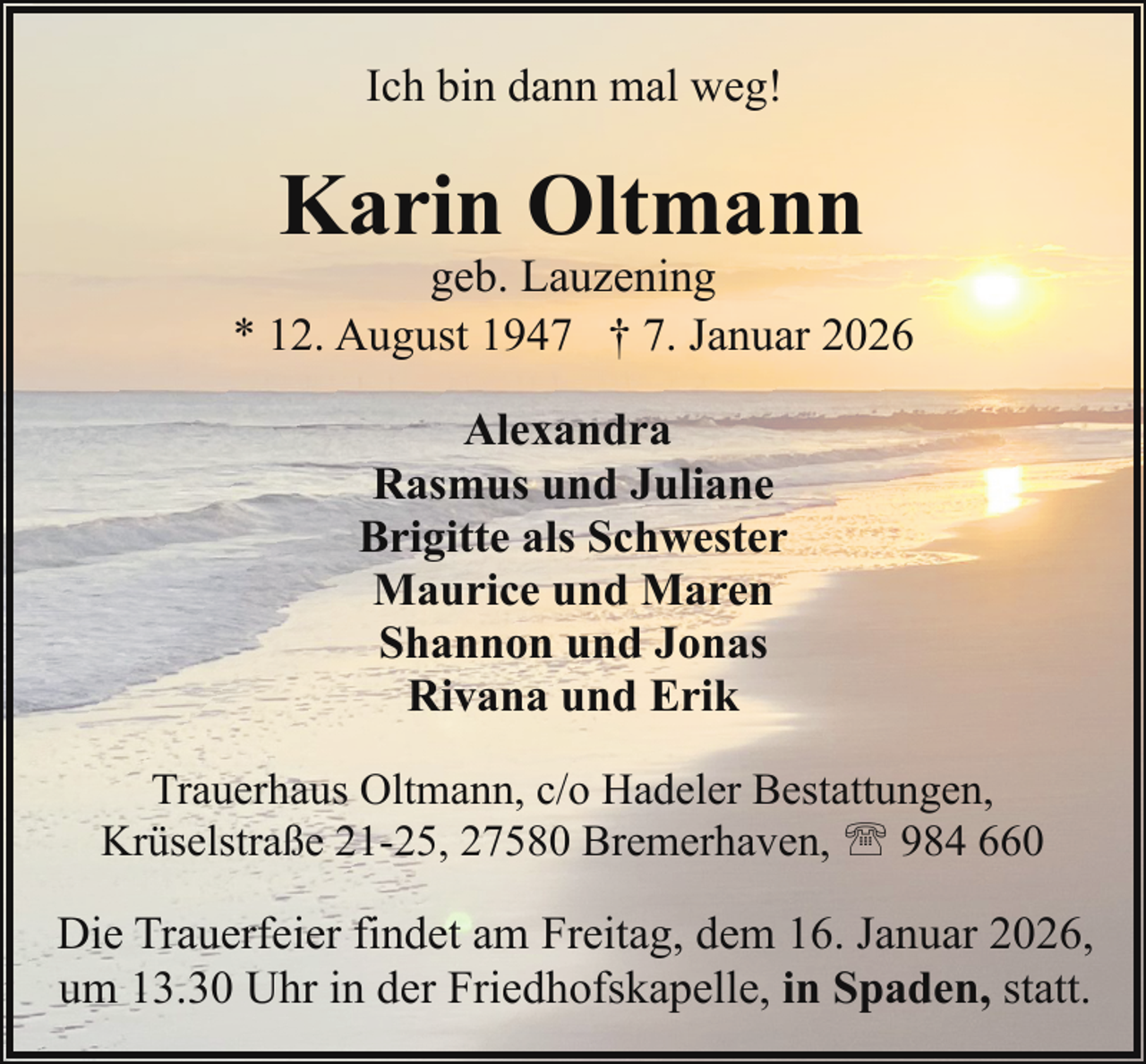 <p>Ich bin dann mal weg!</p><p>Karin Oltmann</p><p>geb. Lauzening<br />* 12. August 1947 † 7. Januar 2026<br />Alexandra<br />Rasmus und Juliane<br />Brigitte als Schwester<br />Maurice und Maren<br />Shannon und Jonas<br />Rivana und Erik<br />Trauerhaus Oltmann, c/o Hadeler Bestattungen,<br />Krüselstraße 21-25, 27580 Bremerhaven, ' 984 660</p><p>Die Trauerfeier findet am Freitag, dem 16. Januar 2026,<br />um 13.30 Uhr in der Friedhofskapelle, in Spaden, statt.</p>