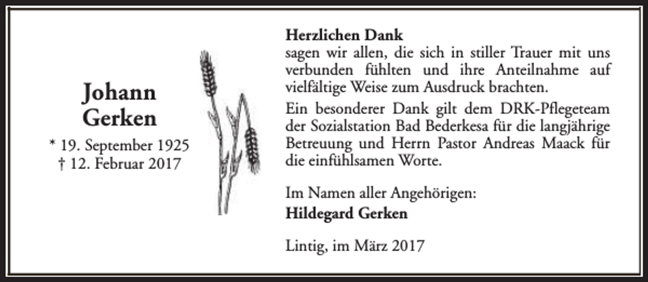 <p>Johann<br />Gerken<br />* 19. September 1925<br />† 12. Februar 2017</p><p>Herzlichen Dank<br />sagen wir allen, die sich in stiller Trauer mit uns<br />verbunden fühlten und ihre Anteilnahme auf<br />vielfältige Weise zum Ausdruck brachten.<br />Ein besonderer Dank gilt dem DRK-Pflegeteam<br />der Sozialstation Bad Bederkesa für die langjährige<br />Betreuung und Herrn Pastor Andreas Maack für<br />die einfühlsamen Worte.<br />Im Namen aller Angehörigen:<br />Hildegard Gerken<br />Lintig, im März 2017</p>