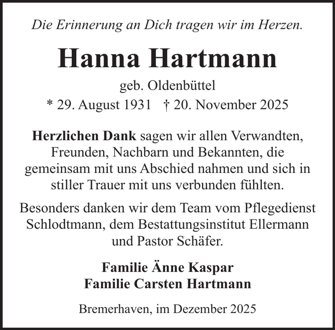 <p>Die Erinnerung an Dich tragen wir im Herzen.</p><p>Hanna Hartmann</p><p>geb. Oldenbüttel<br />* 29. August 1931 † 20. November 2025<br />Herzlichen Dank sagen wir allen Verwandten,<br />Freunden, Nachbarn und Bekannten, die<br />gemeinsam mit uns Abschied nahmen und sich in<br />stiller Trauer mit uns verbunden fühlten.<br />Besonders danken wir dem Team vom Pflegedienst<br />Schlodtmann, dem Bestattungsinstitut Ellermann<br />und Pastor Schäfer.<br />Familie Änne Kaspar<br />Familie Carsten Hartmann<br />Bremerhaven, im Dezember 2025</p>