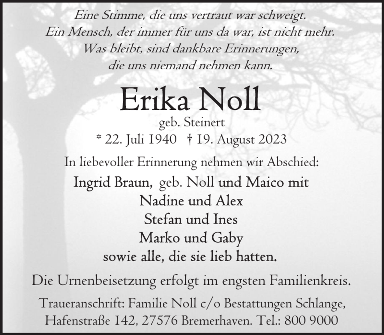 <p>Eine Stimme, die uns vertraut war schweigt.<br />Ein Mensch, der immer für uns da war, ist nicht mehr.<br />Was bleibt, sind dankbare Erinnerungen,<br />die uns niemand nehmen kann.</p><p>geb. Steinert<br />* 22. Juli 1940 † 19. August 2023<br />In liebevoller Erinnerung nehmen wir Abschied:</p><p>geb. Noll</p><p>Die Urnenbeisetzung erfolgt im engsten Familienkreis.<br />Traueranschrift: Familie Noll c/o Bestattungen Schlange,<br />Hafenstraße 142, 27576 Bremerhaven. Tel.: 800 9000</p>