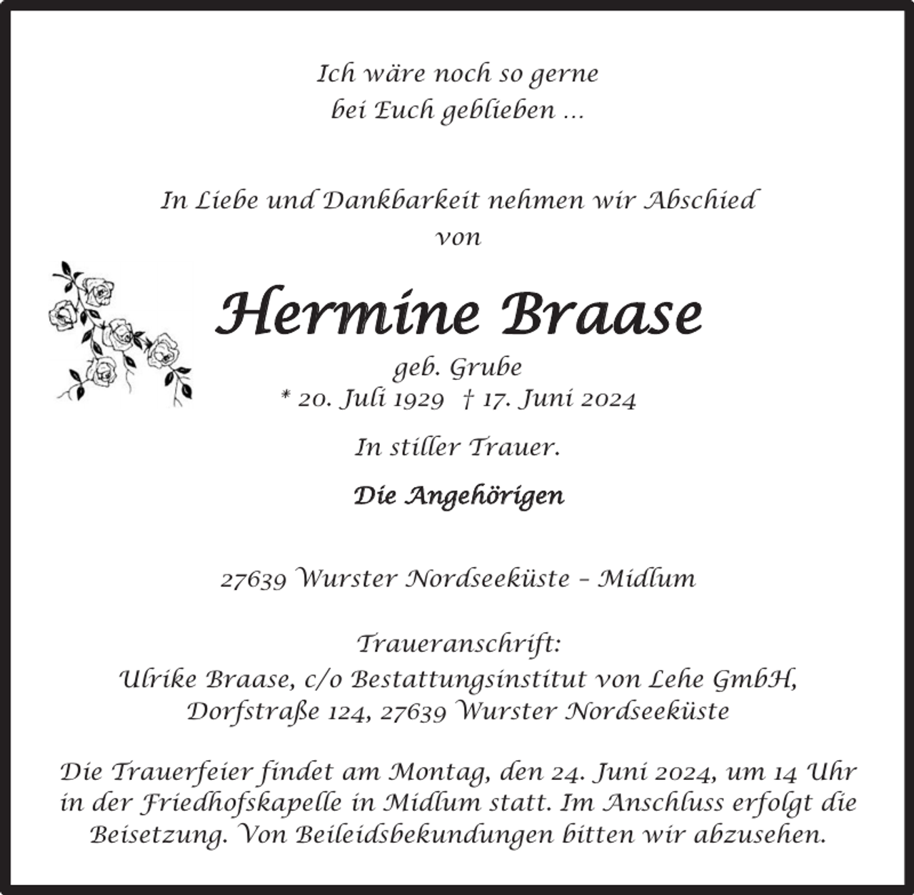<p>Ich wäre noch so gerne<br />bei Euch geblieben …</p><p>In Liebe und Dankbarkeit nehmen wir Abschied<br />von</p><p>Hermine Braase<br />geb. Grube<br />* 20. Juli 1929 † 17. Juni 2024<br />In stiller Trauer.<br />Die Angehörigen<br />27639 Wurster Nordseeküste – Midlum<br />Traueranschrift:<br />Ulrike Braase, c/o Bestattungsinstitut von Lehe GmbH,<br />Dorfstraße 124, 27639 Wurster Nordseeküste<br />Die Trauerfeier findet am Montag, den 24. Juni 2024, um 14 Uhr<br />in der Friedhofskapelle in Midlum statt. Im Anschluss erfolgt die<br />Beisetzung. Von Beileidsbekundungen bitten wir abzusehen.</p>