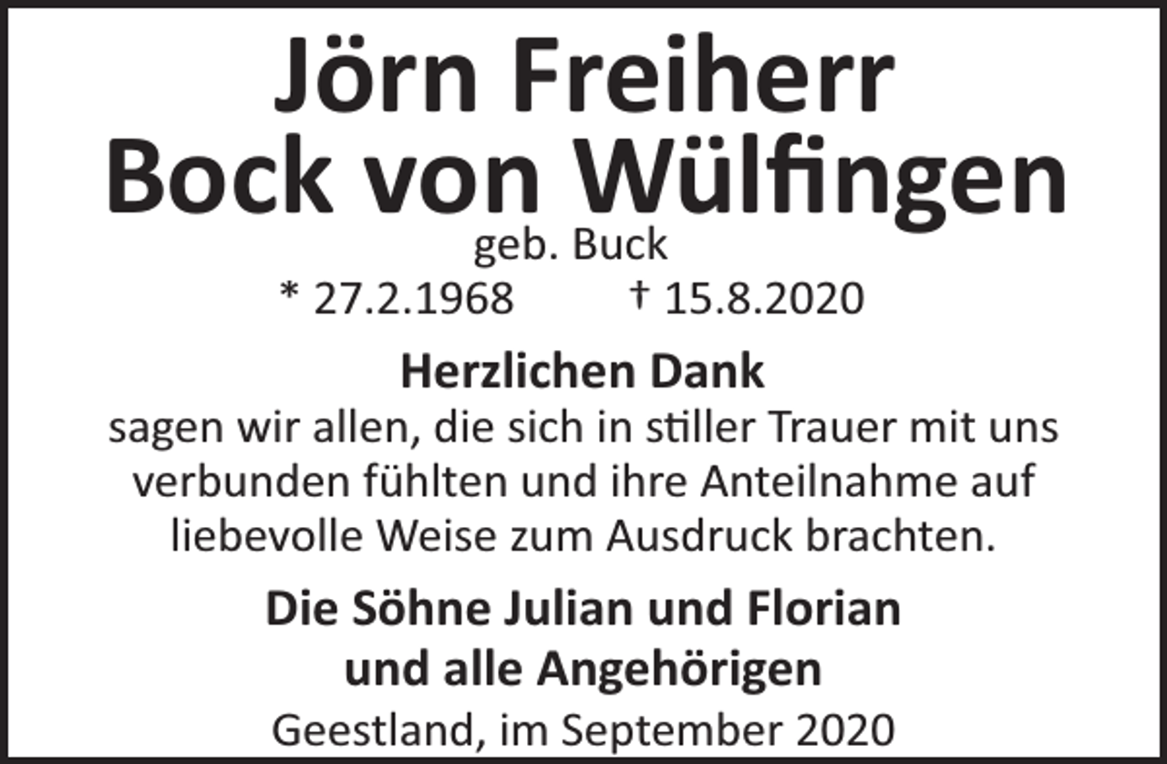 <p>Jörn Freiherr<br />Bock von<br />Wülﬁngen<br />geb. Buck<br />* 27.2.1968</p><p>† 15.8.2020</p><p>Herzlichen Dank</p><p>sagen wir allen, die sich in s ller Trauer mit uns<br />verbunden fühlten und ihre Anteilnahme auf<br />liebevolle Weise zum Ausdruck brachten.</p><p>Die Söhne Julian und Florian<br />und alle Angehörigen<br />Geestland, im September 2020</p>