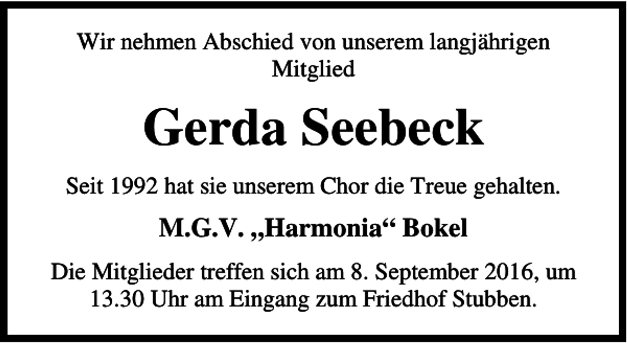 <p>Wir nehmen Abschied von unserem langjährigen<br />Mitglied</p><p>Gerda Seebeck<br />Seit 1992 hat sie unserem Chor die Treue gehalten.</p><p>M.G.V. „Harmonia“ Bokel<br />Die Mitglieder treffen sich am 8. September 2016, um<br />13.30 Uhr am Eingang zum Friedhof Stubben.</p>