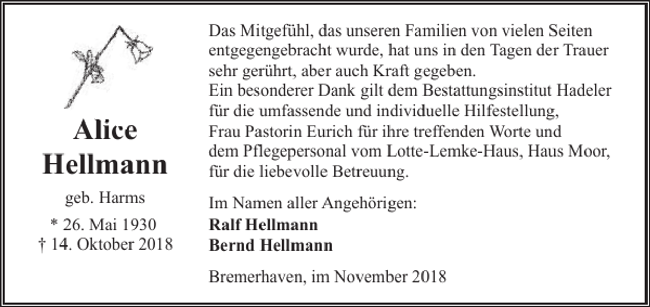 <p>Alice<br />lice<br />Hellmann<br />geb. Harms<br />* 26. Mai 1930<br />† 14. Oktober 2018</p><p>Das Mitgefühl, das unseren Familien von vielen Seiten<br />entgegengebracht wurde, hat uns in den Tagen der Trauer<br />sehr gerührt, aber auch Kraft gegeben.<br />Ein besonderer Dank gilt dem Bestattungsinstitut Hadeler<br />für die umfassende und individuelle Hilfestellung,<br />Frau Pastorin Eurich für ihre treffenden Worte und<br />dem Pflegepersonal vom Lotte-Lemke-Haus, Haus Moor,<br />für die liebevolle Betreuung.<br />Im Namen aller Angehörigen:<br />Ralf Hellmann<br />Bernd Hellmann<br />Bremerhaven, im November 2018</p>