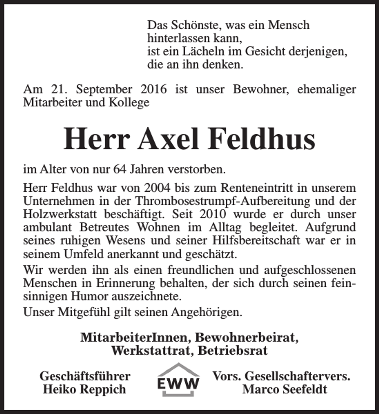 <p>Das Schönste, was ein Mensch<br />hinterlassen kann,<br />ist ein Lächeln im Gesicht derjenigen,<br />die an ihn denken.<br />Am 21. September 2016 ist unser Bewohner, ehemaliger<br />Mitarbeiter und Kollege</p><p>Herr Axel Feldhus<br />im Alter von nur 64 Jahren verstorben.<br />Herr Feldhus war von 2004 bis zum Renteneintritt in unserem<br />Unternehmen in der Thrombosestrumpf-Aufbereitung und der<br />Holzwerkstatt beschäftigt. Seit 2010 wurde er durch unser<br />ambulant Betreutes Wohnen im Alltag begleitet. Aufgrund<br />seines ruhigen Wesens und seiner Hilfsbereitschaft war er in<br />seinem Umfeld anerkannt und geschätzt.<br />Wir werden ihn als einen freundlichen und aufgeschlossenen<br />Menschen in Erinnerung behalten, der sich durch seinen feinsinnigen Humor auszeichnete.<br />Unser Mitgefühl gilt seinen Angehörigen.<br />MitarbeiterInnen, Bewohnerbeirat,<br />Werkstattrat, Betriebsrat<br />Geschäftsführer<br />Heiko Reppich</p><p>Vors. Gesellschaftervers.<br />Marco Seefeldt</p>