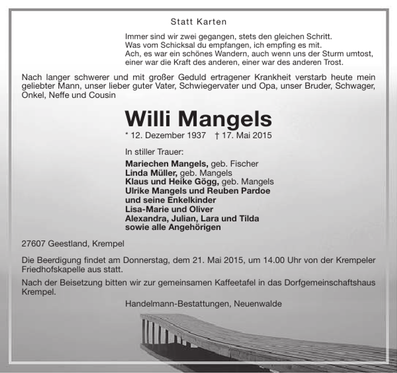 <p>Statt Karten<br />Immer sind wir zwei gegangen, stets den gleichen Schritt.<br />Was vom Schicksal du empfangen, ich empfing es mit.<br />Ach, es war ein schönes Wandern, auch wenn uns der Sturm umtost,<br />einer war die Kraft des anderen, einer war des anderen Trost.</p><p>Nach langer schwerer und mit großer Geduld ertragener Krankheit verstarb heute mein<br />geliebter Mann, unser lieber guter Vater, Schwiegervater und Opa, unser Bruder, Schwager,<br />Onkel, Neffe und Cousin</p><p>Willi Mangels<br />* 12. Dezember 1937</p><p>† 17. Mai 2015</p><p>In stiller Trauer:<br />Mariechen Mangels, geb. Fischer<br />Linda Müller, geb. Mangels<br />Klaus und Heike Gögg, geb. Mangels<br />Ulrike Mangels und Reuben Pardoe<br />und seine Enkelkinder<br />Lisa-Marie und Oliver<br />Alexandra, Julian, Lara und Tilda<br />sowie alle Angehörigen<br />27607 Geestland, Krempel<br />Die Beerdigung findet am Donnerstag, dem 21. Mai 2015, um 14.00 Uhr von der Krempeler<br />Friedhofskapelle aus statt.<br />Nach der Beisetzung bitten wir zur gemeinsamen Kaffeetafel in das Dorfgemeinschaftshaus<br />Krempel.<br />Handelmann-Bestattungen, Neuenwalde</p>