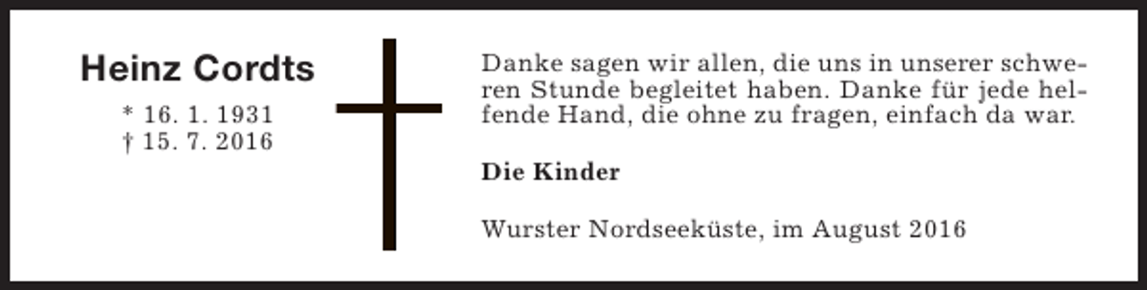 <p>Heinz Cordts<br />* 16. 1. 1931<br />† 15. 7. 2016</p><p>Danke sagen wir allen, die uns in unserer schweren Stunde begleitet haben. Danke für jede helfende Hand, die ohne zu fragen, einfach da war.<br />Die Kinder<br />Wurster Nordseeküste, im August 2016</p>