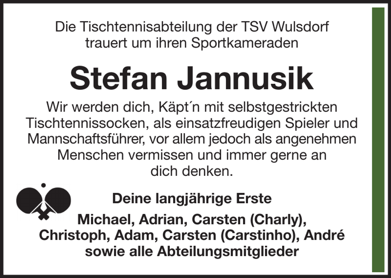 <p>Die Tischtennisabteilung der TSV Wulsdorf<br />trauert um ihren Sportkameraden</p><p>Stefan Jannusik<br />Wir werden dich, Käpt´n mit selbstgestrickten<br />Tischtennissocken, als einsatzfreudigen Spieler und<br />Mannschaftsführer, vor allem jedoch als angenehmen<br />Menschen vermissen und immer gerne an<br />dich denken.<br />Deine langjährige Erste<br />Michael, Adrian, Carsten (Charly),<br />Christoph, Adam, Carsten (Carstinho), André<br />sowie alle Abteilungsmitglieder</p>