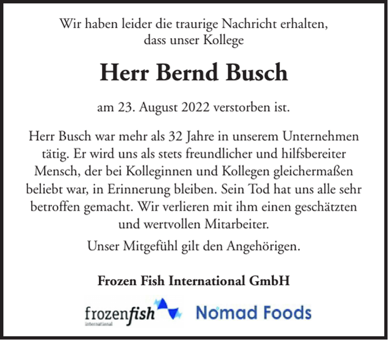 <p>Wir haben leider die traurige Nachricht erhalten,<br />dass unser Kollege</p><p>Herr Bernd Busch<br />am 23. August 2022 verstorben ist.<br />Herr Busch war mehr als 32 Jahre in unserem Unternehmen<br />tätig. Er wird uns als stets freundlicher und hilfsbereiter<br />Mensch, der bei Kolleginnen und Kollegen gleichermaßen<br />beliebt war, in Erinnerung bleiben. Sein Tod hat uns alle sehr<br />betroffen gemacht. Wir verlieren mit ihm einen geschätzten<br />und wertvollen Mitarbeiter.<br />Unser Mitgefühl gilt den Angehörigen.<br />Frozen Fish International GmbH</p>