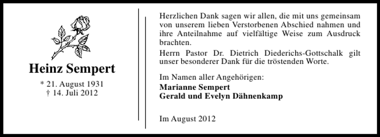 <p>Heinz Sempert<br />* 21. August 1931<br />† 14. Juli 2012</p><p>Herzlichen Dank sagen wir allen, die mit uns gemeinsam<br />von unserem lieben Verstorbenen Abschied nahmen und<br />ihre Anteilnahme auf vielfältige Weise zum Ausdruck<br />brachten.<br />Herrn Pastor Dr. Dietrich Diederichs-Gottschalk gilt<br />unser besonderer Dank für die tröstenden Worte.<br />Im Namen aller Angehörigen:<br />Marianne Sempert<br />Gerald und Evelyn Dähnenkamp<br />Im August 2012</p>