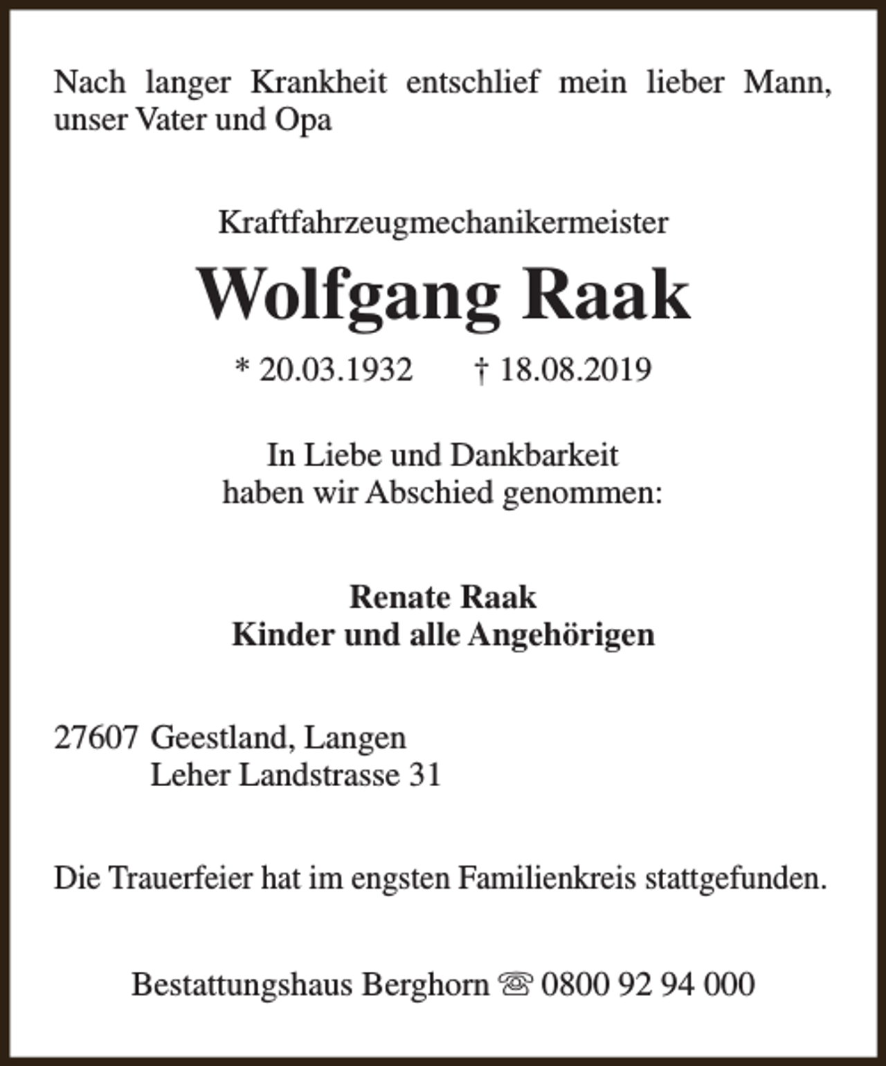 <p>Nach langer Krankheit entschlief mein lieber Mann,<br />unser Vater und Opa<br />Kraftfahrzeugmechanikermeister</p><p>Wolfgang Raak<br />* 20.03.1932</p><p>† 18.08.2019</p><p>In Liebe und Dankbarkeit<br />haben wir Abschied genommen:<br />Renate Raak<br />Kinder und alle Angehörigen<br />27607 Geestland, Langen<br />Leher Landstrasse 31<br />Die Trauerfeier hat im engsten Familienkreis stattgefunden.<br />Bestattungshaus Berghorn s 0800 92 94 000</p>
