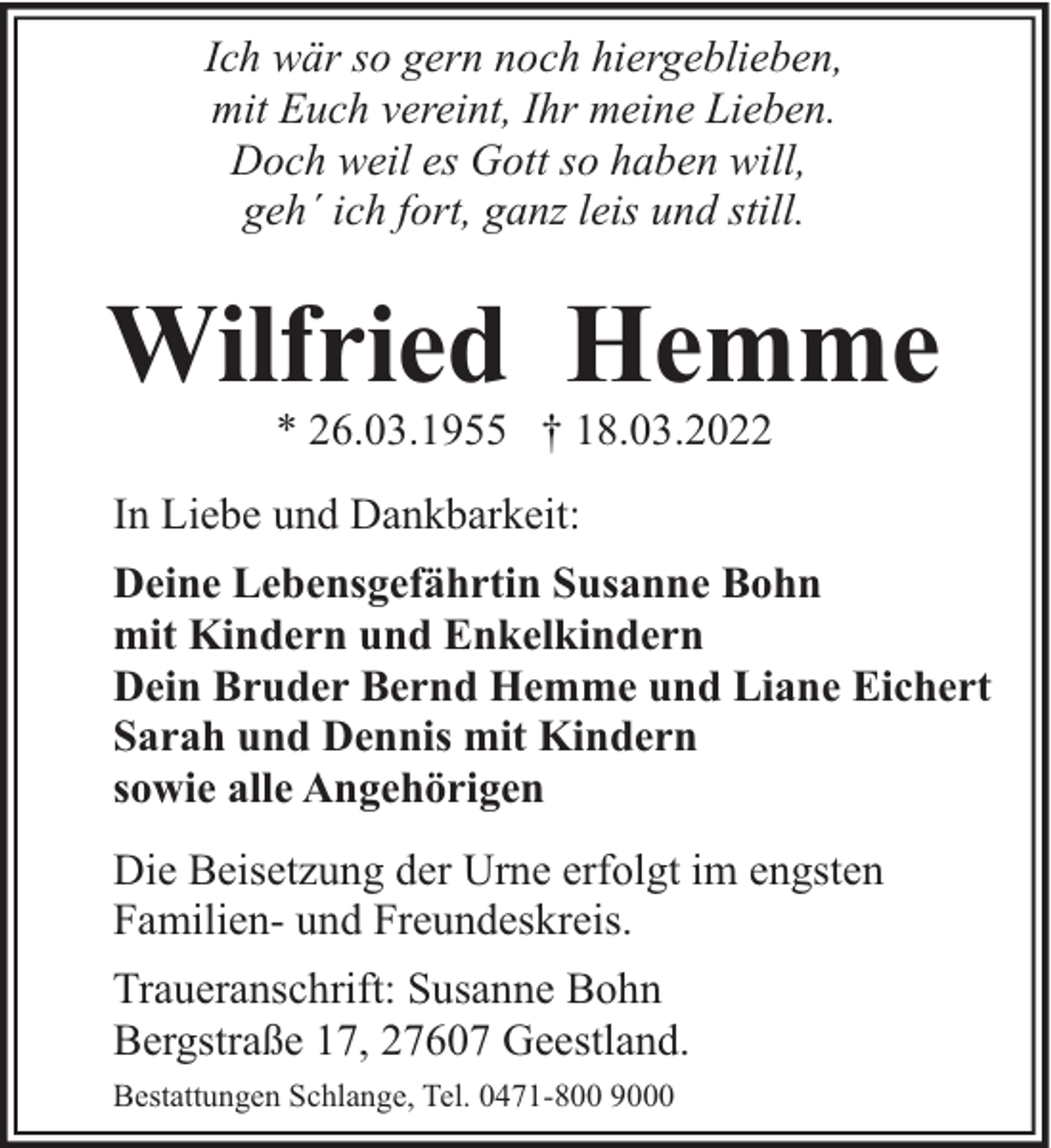 <p>Ich wär so gern noch hiergeblieben,<br />mit Euch vereint, Ihr meine Lieben.<br />Doch weil es Gott so haben will,<br />geh´ ich fort, ganz leis und still.</p><p>Wilfried Hemme<br />* 26.03.1955 † 18.03.2022</p><p>In Liebe und Dankbarkeit:<br />Deine Lebensgefährtin Susanne Bohn<br />mit Kindern und Enkelkindern<br />Dein Bruder Bernd Hemme und Liane Eichert<br />Sarah und Dennis mit Kindern<br />sowie alle Angehörigen<br />Die Beisetzung der Urne erfolgt im engsten<br />Familien- und Freundeskreis.<br />Traueranschrift: Susanne Bohn<br />Bergstraße 17, 27607 Geestland.<br />Bestattungen Schlange, Tel. 0471-800 9000</p>