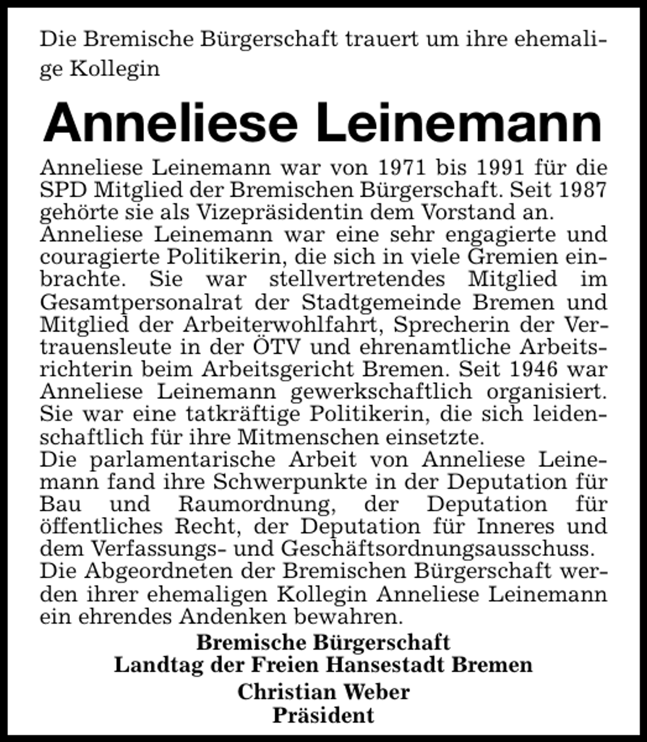 <p>Die Bremische Bürgerschaft trauert um ihre ehemalige Kollegin</p><p>Anneliese Leinemann</p><p>Anneliese Leinemann war von 1971 bis 1991 für die<br />SPD Mitglied der Bremischen Bürgerschaft. Seit 1987<br />gehörte sie als Vizepräsidentin dem Vorstand an.<br />Anneliese Leinemann war eine sehr engagierte und<br />couragierte Politikerin, die sich in viele Gremien einbrachte. Sie war stellvertretendes Mitglied im<br />Gesamtpersonalrat der Stadtgemeinde Bremen und<br />Mitglied der Arbeiterwohlfahrt, Sprecherin der Vertrauensleute in der ÖTV und ehrenamtliche Arbeitsrichterin beim Arbeitsgericht Bremen. Seit 1946 war<br />Anneliese Leinemann gewerkschaftlich organisiert.<br />Sie war eine tatkräftige Politikerin, die sich leidenschaftlich für ihre Mitmenschen einsetzte.<br />Die parlamentarische Arbeit von Anneliese Leinemann fand ihre Schwerpunkte in der Deputation für<br />Bau und Raumordnung, der Deputation für<br />öffentliches Recht, der Deputation für Inneres und<br />dem Verfassungs- und Geschäftsordnungsausschuss.<br />Die Abgeordneten der Bremischen Bürgerschaft werden ihrer ehemaligen Kollegin Anneliese Leinemann<br />ein ehrendes Andenken bewahren.<br />Bremische Bürgerschaft<br />Landtag der Freien Hansestadt Bremen<br />Christian Weber<br />Präsident</p>