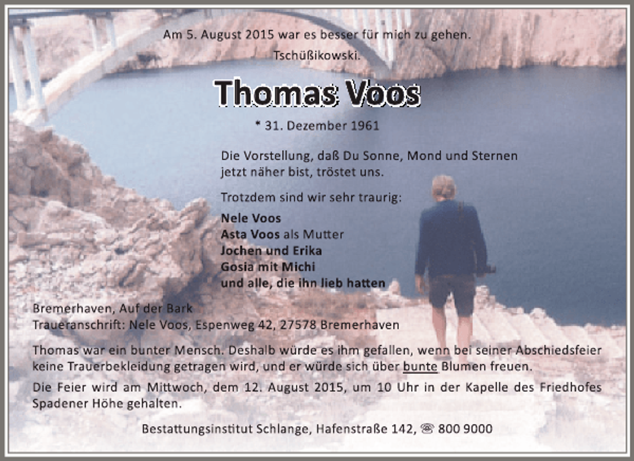 <p>Am 5. August 2015 war es besser für mich zu gehen.<br />Tschüßikowski.</p><p>Thomas Voos<br />* 31. Dezember 1961</p><p>Die Vorstellung, daß Du Sonne, Mond und Sternen<br />jetzt näher bist, tröstet uns.<br />Trotzdem sind wir sehr traurig:<br />Nele Voos<br />Asta Voos als Mutter<br />Jochen und Erika<br />Gosia mit Michi<br />und alle, die ihn lieb hatten<br />Bremerhaven, Auf der Bark<br />Traueranschrift: Nele Voos, Espenweg 42, 27578 Bremerhaven<br />Thomas war ein bunter Mensch. Deshalb würde es ihm gefallen, wenn bei seiner Abschiedsfeier<br />keine Trauerbekleidung getragen wird, und er würde sich über bunte Blumen freuen.<br />Die Feier wird am Mittwoch, dem 12. August 2015, um 10 Uhr in der Kapelle des Friedhofes<br />Spadener Höhe gehalten.<br />Bestattungsinstitut Schlange, Hafenstraße 142,  800 9000</p>