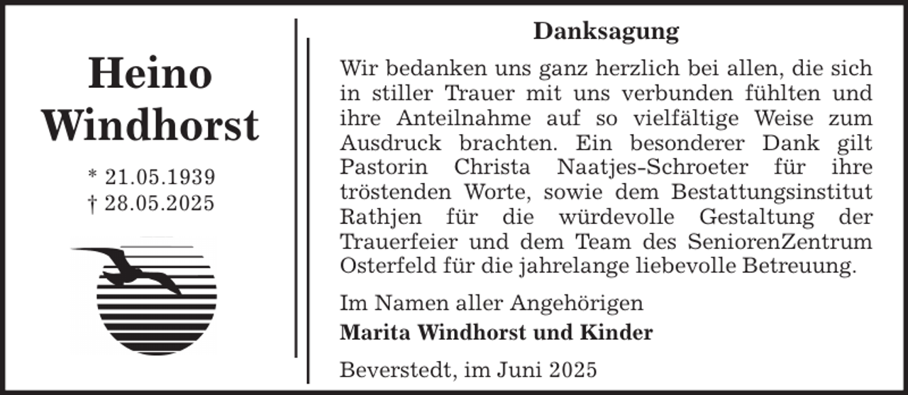 <p>Danksagung</p>
<p>Heino<br />Windhorst<br />* 21.05.1939<br />† 28.05.2025</p>
<p>Wir bedanken uns ganz herzlich bei allen, die sich<br />in stiller Trauer mit uns verbunden fühlten und<br />ihre Anteilnahme auf so vielfältige Weise zum<br />Ausdruck brachten. Ein besonderer Dank gilt<br />Pastorin Christa Naatjes-Schroeter für ihre<br />tröstenden Worte, sowie dem Bestattungsinstitut<br />Rathjen für die würdevolle Gestaltung der<br />Trauerfeier und dem Team des SeniorenZentrum<br />Osterfeld für die jahrelange liebevolle Betreuung.<br />Im Namen aller Angehörigen<br />Marita Windhorst und Kinder<br />Beverstedt, im Juni 2025</p>