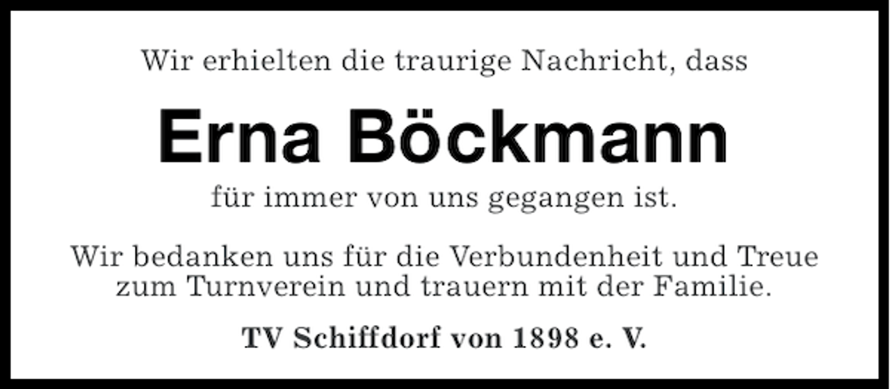 <p>Wir erhielten die traurige Nachricht, dass</p><p>Erna Böckmann<br />für immer von uns gegangen ist.<br />Wir bedanken uns für die Verbundenheit und Treue<br />zum Turnverein und trauern mit der Familie.<br />TV Schiffdorf von 1898 e. V.</p>
