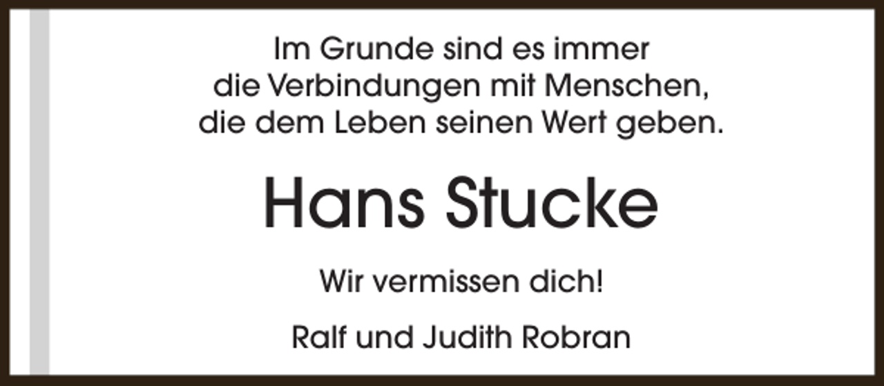 <p>Im Grunde sind es immer<br />die Verbindungen mit Menschen,<br />die dem Leben seinen Wert geben.</p><p>Hans Stucke<br />Wir vermissen dich!<br />Ralf und Judith Robran</p>
