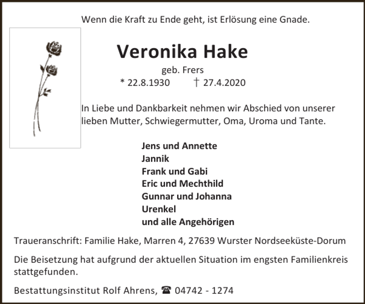 <p>Wenn die Kraft zu Ende geht, ist Erlösung eine Gnade.</p><p>Veronika Hake<br />geb. Frers<br />* 22.8.1930<br />† 27.4.2020</p><p>In Liebe und Dankbarkeit nehmen wir Abschied von unserer<br />lieben Mutter, Schwiegermutter, Oma, Uroma und Tante.<br />Jens und Annette<br />Jannik<br />Frank und Gabi<br />Eric und Mechthild<br />Gunnar und Johanna<br />Urenkel<br />und alle Angehörigen<br />Traueranschrift: Familie Hake, Marren 4, 27639 Wurster Nordseeküste-Dorum<br />Die Beisetzung hat aufgrund der aktuellen Situation im engsten Familienkreis<br />stattgefunden.<br />Bestattungsinstitut Rolf Ahrens,  04742 - 1274</p>