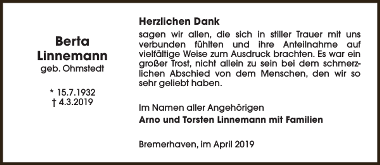 <p>Herzlichen Dank</p><p>Berta<br />Linnemann<br />geb. Ohmstedt<br />* 15.7.1932<br />† 4.3.2019</p><p>sagen wir allen, die sich in stiller Trauer mit uns<br />verbunden fühlten und ihre Anteilnahme auf<br />vielfältige Weise zum Ausdruck brachten. Es war ein<br />großer Trost, nicht allein zu sein bei dem schmerzlichen Abschied von dem Menschen, den wir so<br />sehr geliebt haben.<br />Im Namen aller Angehörigen<br />Arno und Torsten Linnemann mit Familien<br />Bremerhaven, im April 2019</p>