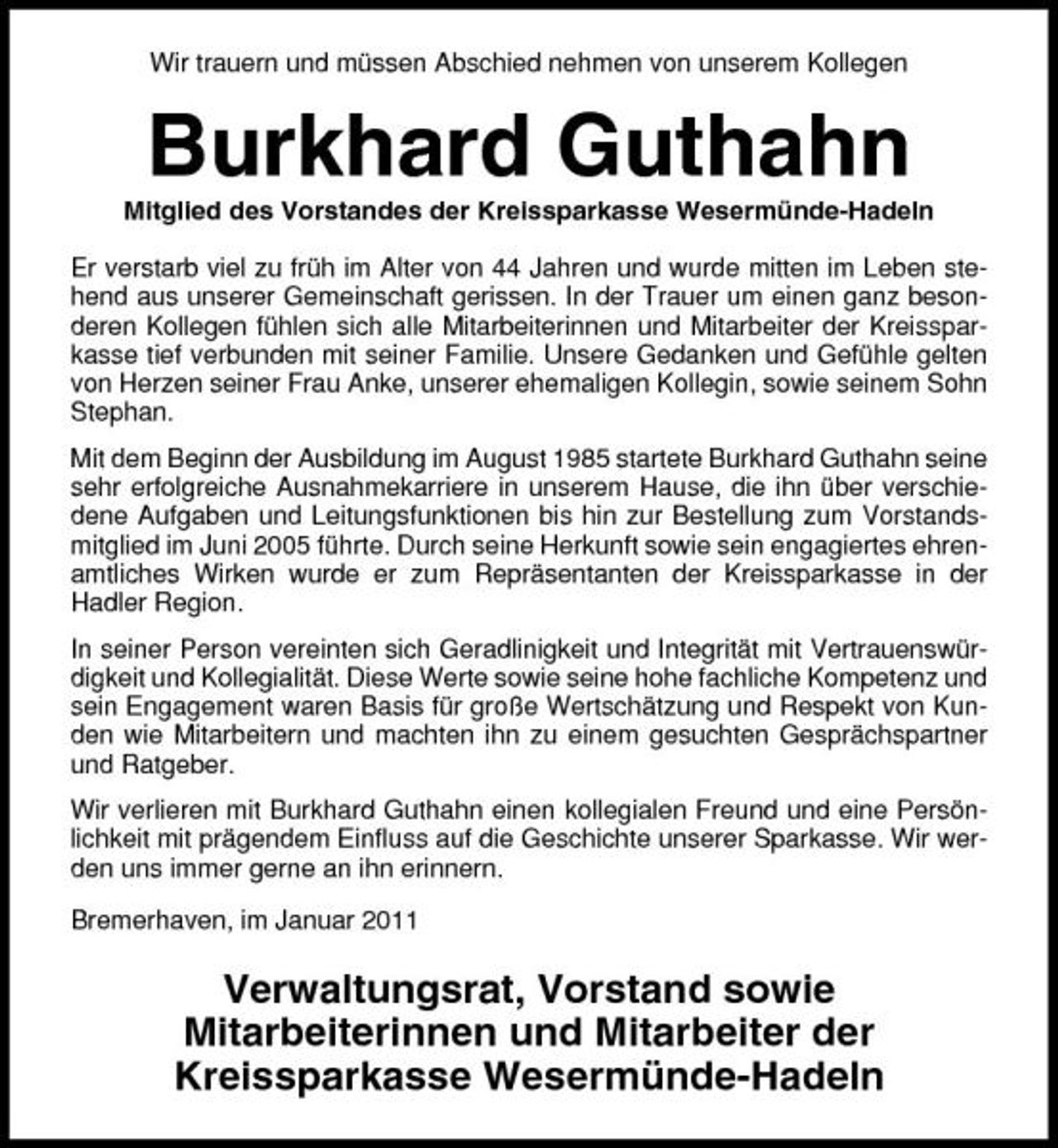 <p>Wir trauern und müssen Abschied nehmen von unserem Kollegen</p><p>Burkhard Guthahn<br />Mitglied des Vorstandes der Kreissparkasse Wesermünde-Hadeln Er verstarb viel zu früh im Alter von 44 Jahren und wurde mitten im Leben stehend aus unserer Gemeinschaft gerissen. In der Trauer um einen ganz besonderen Kollegen fühlen sich alle Mitarbeiterinnen und Mitarbeiter der Kreissparkasse tief verbunden mit seiner Familie. Unsere Gedanken und Gefühle gelten von Herzen seiner Frau Anke, unserer ehemaligen Kollegin, sowie seinem Sohn Stephan. Mit dem Beginn der Ausbildung im August 1985 startete Burkhard Guthahn seine sehr erfolgreiche Ausnahmekarriere in unserem Hause, die ihn über verschiedene Aufgaben und Leitungsfunktionen bis hin zur Bestellung zum Vorstandsmitglied im Juni 2005 führte. Durch seine Herkunft sowie sein engagiertes ehrenamtliches Wirken wurde er zum Repräsentanten der Kreissparkasse in der Hadler Region. In seiner Person vereinten sich Geradlinigkeit und Integrität mit Vertrauenswürdigkeit und Kollegialität. Diese Werte sowie seine hohe fachliche Kompetenz und sein Engagement waren Basis für große Wertschätzung und Respekt von Kunden wie Mitarbeitern und machten ihn zu einem gesuchten Gesprächspartner und Ratgeber. Wir verlieren mit Burkhard Guthahn einen kollegialen Freund und eine Persönlichkeit mit prägendem Einfluss auf die Geschichte unserer Sparkasse. Wir werden uns immer gerne an ihn erinnern. Bremerhaven, im Januar 2011</p><p>Verwaltungsrat, Vorstand sowie Mitarbeiterinnen und Mitarbeiter der Kreissparkasse Wesermünde-Hadeln</p>