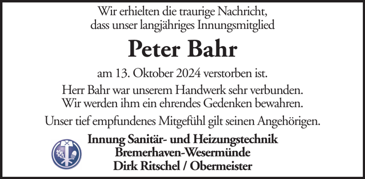 <p>Wir erhielten die traurige Nachricht,<br />dass unser langjähriges Innungsmitglied</p><p>Peter Bahr<br />am 13. Oktober 2024 verstorben ist.<br />Herr Bahr war unserem Handwerk sehr verbunden.<br />Wir werden ihm ein ehrendes Gedenken bewahren.<br />Unser tief empfundenes Mitgefühl gilt seinen Angehörigen.<br />Innung Sanitär- und Heizungstechnik<br />Bremerhaven-Wesermünde<br />Dirk Ritschel / Obermeister</p>