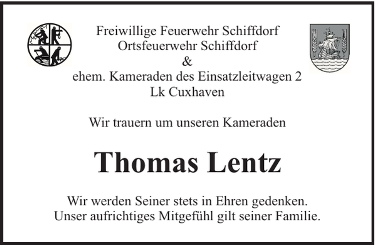 <p>Freiwillige Feuerwehr Schiffdorf<br />Ortsfeuerwehr Schiffdorf<br />&amp;<br />ehem. Kameraden des Einsatzleitwagen 2<br />Lk Cuxhaven<br />Wir trauern um unseren Kameraden</p><p>Thomas Lentz<br />Wir werden Seiner stets in Ehren gedenken.<br />Unser aufrichtiges Mitgefühl gilt seiner Familie.</p>