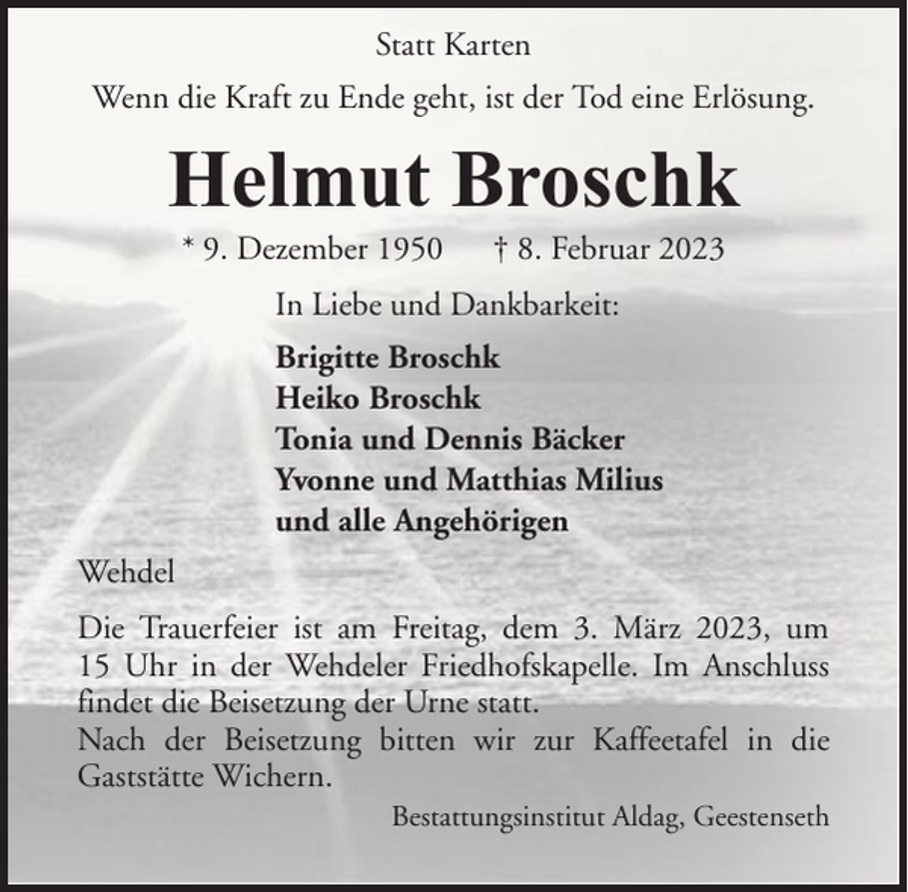 <p>Statt Karten<br />Wenn die Kraft zu Ende geht, ist der Tod eine Erlösung.</p><p>Helmut Broschk<br />* 9. Dezember 1950</p><p>† 8. Februar 2023</p><p>In Liebe und Dankbarkeit:<br />Brigitte Broschk<br />Heiko Broschk<br />Tonia und Dennis Bäcker<br />Yvonne und Matthias Milius<br />und alle Angehörigen<br />Wehdel<br />Die Trauerfeier ist am Freitag, dem 3. März 2023, um<br />15 Uhr in der Wehdeler Friedhofskapelle. Im Anschluss<br />findet die Beisetzung der Urne statt.<br />Nach der Beisetzung bitten wir zur Kaffeetafel in die<br />Gaststätte Wichern.<br />Bestattungsinstitut Aldag, Geestenseth</p>