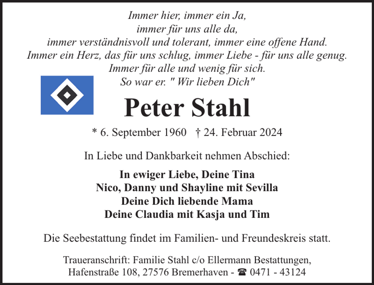 <p>Immer hier, immer ein Ja,<br />immer für uns alle da,<br />immer verständnisvoll und tolerant, immer eine offene Hand.<br />Immer ein Herz, das für uns schlug, immer Liebe - für uns alle genug.<br />Immer für alle und wenig für sich.<br />So war er. " Wir lieben Dich"</p><p>Peter Stahl</p><p>* 6. September 1960 † 24. Februar 2024<br />In Liebe und Dankbarkeit nehmen Abschied:<br />In ewiger Liebe, Deine Tina<br />Nico, Danny und Shayline mit Sevilla<br />Deine Dich liebende Mama<br />Deine Claudia mit Kasja und Tim<br />Die Seebestattung findet im Familien- und Freundeskreis statt.<br />Traueranschrift: Familie Stahl c/o Ellermann Bestattungen,<br />Hafenstraße 108, 27576 Bremerhaven - ( 0471 - 43124</p>