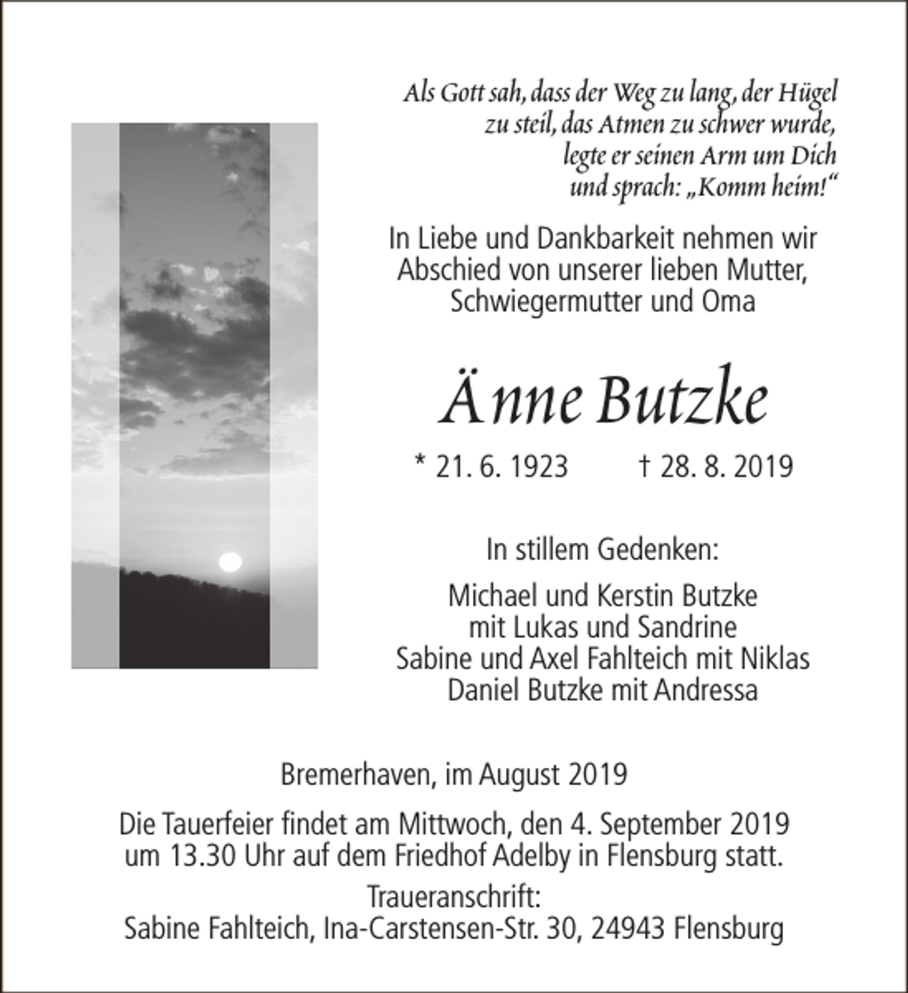<p>Als Gott sah,dass der Weg zu lang,der Hügel<br />zu steil,das Atmen zu schwer wurde,<br />legte er seinen Arm um Dich<br />und sprach: „Komm heim!“<br />In Liebe und Dankbarkeit nehmen wir<br />Abschied von unserer lieben Mutter,<br />Schwiegermutter und Oma</p><p>Änne Butzke</p><p>* 21. 6. 1923</p><p>† 28. 8. 2019</p><p>In stillem Gedenken:<br />Michael und Kerstin Butzke<br />mit Lukas und Sandrine<br />Sabine und Axel Fahlteich mit Niklas<br />Daniel Butzke mit Andressa<br />Bremerhaven, im August 2019<br />Die Tauerfeier findet am Mittwoch, den 4. September 2019<br />um 13.30 Uhr auf dem Friedhof Adelby in Flensburg statt.<br />Traueranschrift:<br />Sabine Fahlteich, Ina-Carstensen-Str. 30, 24943 Flensburg</p>