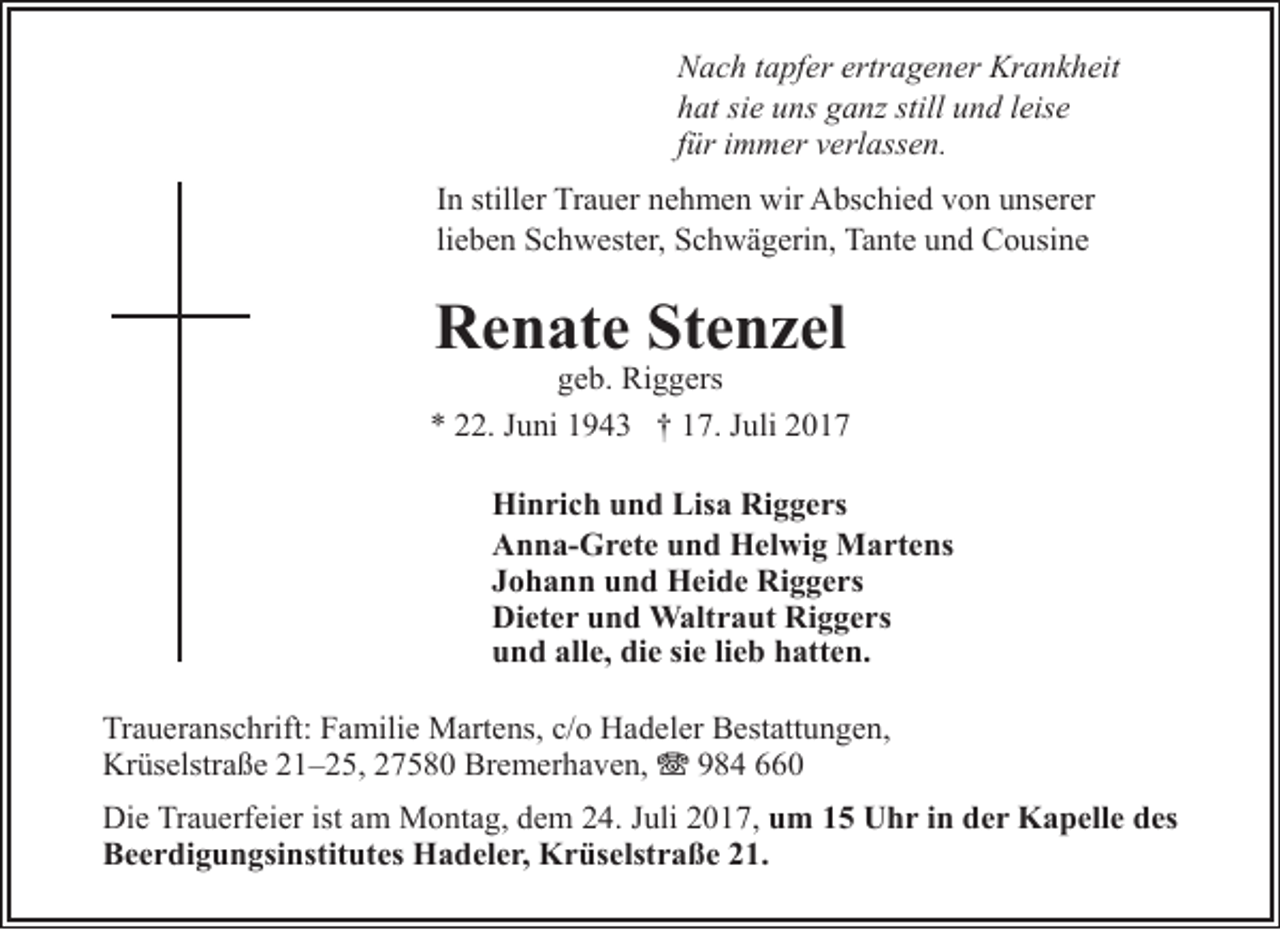 <p>Nach tapfer ertragener Krankheit<br />hat sie uns ganz still und leise<br />für immer verlassen.<br />In stiller Trauer nehmen wir Abschied von unserer<br />lieben Schwester, Schwägerin, Tante und Cousine</p><p>Renate Stenzel</p><p>geb. Riggers<br />* 22. Juni 1943 † 17. Juli 2017<br />Hinrich und Lisa Riggers<br />Anna-Grete und Helwig Martens<br />Johann und Heide Riggers<br />Dieter und Waltraut Riggers<br />und alle, die sie lieb hatten.<br />Traueranschrift: Familie Martens, c/o Hadeler Bestattungen,<br />Krüselstraße 21–25, 27580 Bremerhaven, T 984 660<br />Die Trauerfeier ist am Montag, dem 24. Juli 2017, um 15 Uhr in der Kapelle des<br />Beerdigungsinstitutes Hadeler, Krüselstraße 21.</p>